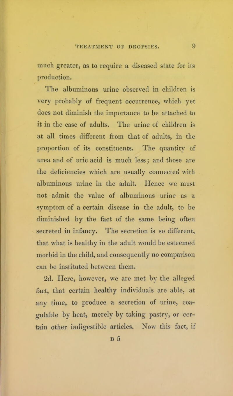 much greater, as to require a diseased state for its production. The albuminous urine observed in children is very probably of frequent occurrence, which yet does not diminish the importance to be attached to it in the case of adults. The urine of children is at all times different from that of adults, in the proportion of its constituents. The quantity of urea and of uric acid is much less; and those are the deficiencies which are usually connected with albuminous urine in the adult. Hence we must not admit the value of albuminous urine as a symptom of a certain disease in the adult, to be diminished by the fact of the same being often secreted in infancy. The secretion is so different, that what is healthy in the adult would be esteemed morbid in the child, and consequently no comparison can be instituted between them. 2d. Here, however, we are met by the alleged fact, that certain healthy individuals are able, at any time, to produce a secretion of urine, coa- gulable by heat, merely by taking pastry, or cer- tain other indigestible articles. Now this fact, if