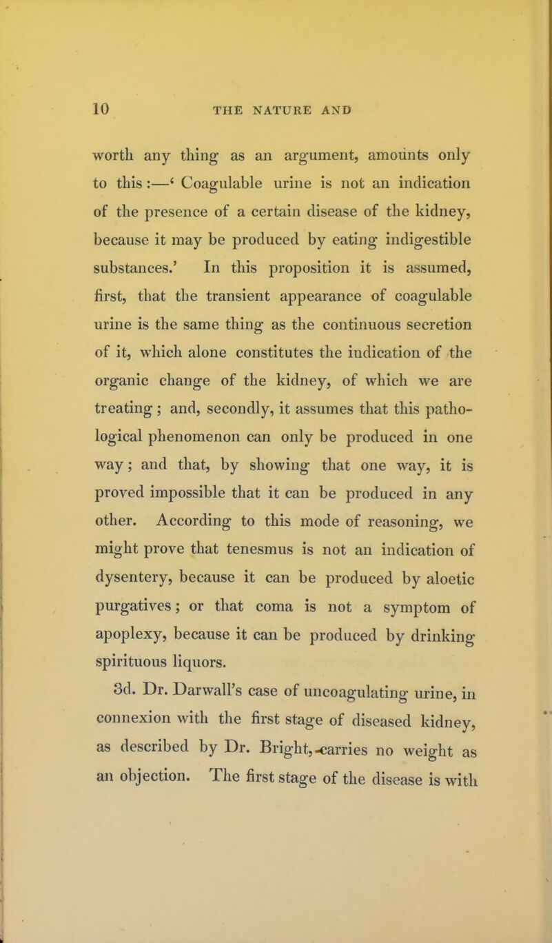 worth any thing as an argument, amounts only to this:—' Coagulable urine is not an indication of the presence of a certain disease of the kidney, because it may be produced by eating indigestible substances.' In this proposition it is assumed, first, that the transient appearance of coagulable urine is the same thing as the continuous secretion of it, which alone constitutes the indication of the organic change of the kidney, of which we are treating ; and, secondly, it assumes that this patho- logical phenomenon can only be produced in one way; and that, by showing that one way, it is proved impossible that it can be produced in any other. According to this mode of reasoning, we might prove that tenesmus is not an indication of dysentery, because it can be produced by aloetic purgatives; or that coma is not a symptom of apoplexy, because it can be produced by drinking spirituous liquors. 3d. Dr. DarwalPs case of uncoagulating urine, in connexion with the first stage of diseased kidney, as described by Dr. Bright,-carries no weight as an objection. The first stage of the disease is with