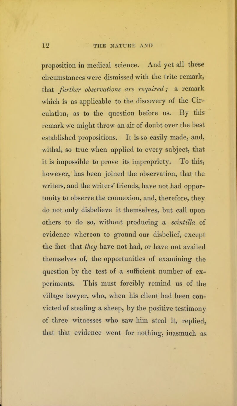 proposition in medical science. And yet all these circumstances were dismissed with the trite remark, that farther observations are required; a remark which is as applicable to the discovery of the Cir- culation, as to the question before us. By this remark we might throw an air of doubt over the best established propositions. It is so easily made, and, withal, so true when applied to every subject, that it is impossible to prove its impropriety. To this, however, has been joined the observation, that the writers, and the writers' friends, have not had oppor- tunity to observe the connexion, and, therefore, they do not only disbelieve it themselves, but call upon others to do so, without producing a scintilla of evidence whereon to ground our disbelief, except the fact that they have not had, or have not availed themselves of, the opportunities of examining the question by the test of a sufficient number of ex- periments. This must forcibly remind us of the village lawyer, who, when his client had been con- victed of stealing a sheep, by the positive testimony of three witnesses who saw him steal it, replied, that that evidence went for nothing, inasmuch as