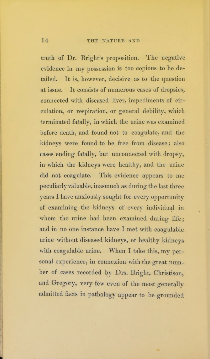 truth of Dr. B right's proposition. The negative evidence in my possession is too copious to be de- tailed. It is, however, decisive as to the question at issue. It consists of numerous cases of dropsies, connected with diseased liver, impediments of cir- culation, or respiration, or general debility, which terminated fatally, in which the urine was examined before death, and found not to coagulate, and the kidneys were found to be free from disease; also cases ending fatally, but unconnected with dropsy, in which the kidneys were healthy, and the urine did not coagulate. This evidence appears to me peculiarly valuable, inasmuch as during the last three years I have anxiously sought for every opportunity of examining the kidneys of every individual in whom the urine had been examined during life; and in no one instance have I met with coagulable urine without diseased kidneys, or healthy kidneys with coagulable urine. When I take this, my per- sonal experience, in connexion with the great num- ber of cases recorded by Drs. Bright, Christison, and Gregory, very few even of the most generally admitted facts in pathology appear to be grounded