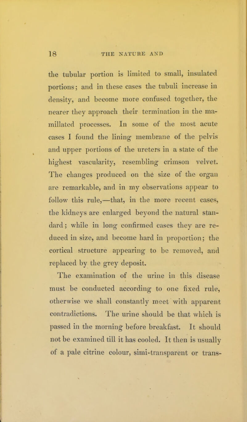 the tubular portion is limited to small, insulated portions; and in these cases the tubuli increase in density, and become more confused together, the nearer they approach their termination in the ma- millated processes. In some of the most acute cases I found the lining membrane of the pelvis and upper portions of the ureters in a state of the highest vascularity, resembling crimson velvet. The changes produced on the size of the organ are remarkable, and in my observations appear to follow this rule,—that, in the more recent cases, the kidneys are enlarged beyond the natural stan- dard ; while in long confirmed cases they are re- duced in size, and become hard in proportion; the cortical structure appearing to be removed, and replaced by the grey deposit. The examination of the urine in this disease must be conducted according to one fixed rule, otherwise we shall constantly meet with apparent contradictions. The urine should be that which is passed in the morning before breakfast. It should not be examined till it has cooled. It then is usually of a pale citrine colour, simi-transparent or trans-