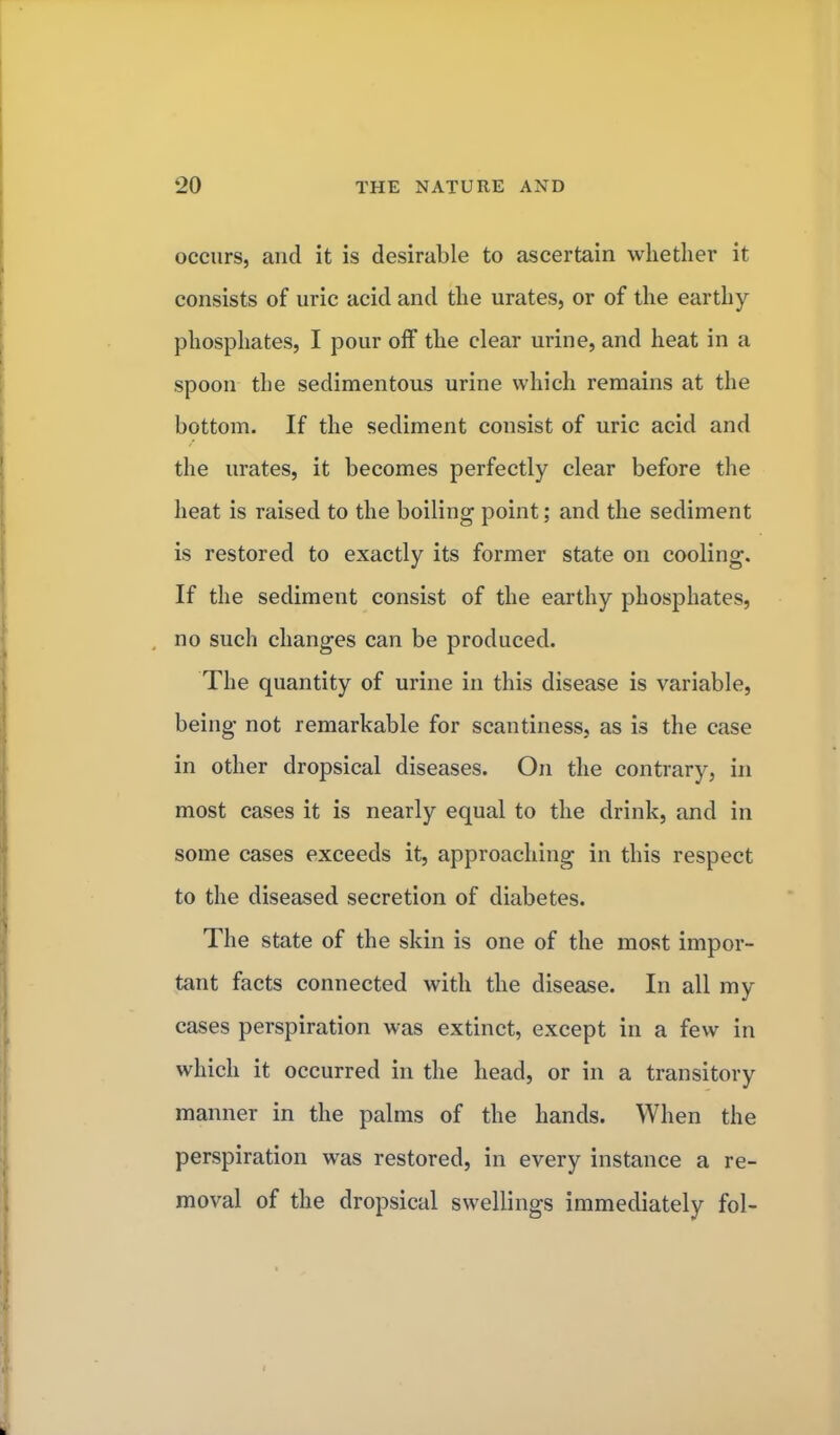 occurs, and it is desirable to ascertain whether it consists of uric acid and the urates, or of the earthy phosphates, I pour off the clear urine, and heat in a spoon the sedimentous urine which remains at the bottom. If the sediment consist of uric acid and the urates, it becomes perfectly clear before the heat is raised to the boiling point; and the sediment is restored to exactly its former state on cooling. If the sediment consist of the earthy phosphates, no such changes can be produced. The quantity of urine in this disease is variable, being not remarkable for scantiness, as is the case in other dropsical diseases. On the contrary, in most cases it is nearly equal to the drink, and in some cases exceeds it, approaching in this respect to the diseased secretion of diabetes. The state of the skin is one of the most impor- tant facts connected with the disease. In all my cases perspiration was extinct, except in a few in which it occurred in the head, or in a transitory manner in the palms of the hands. When the perspiration was restored, in every instance a re- moval of the dropsical swellings immediately fol-