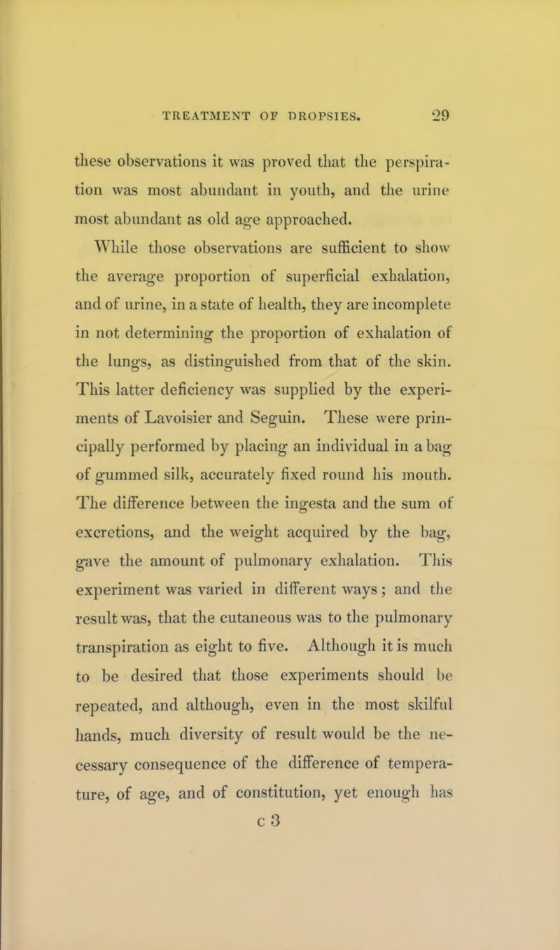 these observations it was proved that the perspira- tion was most abundant in youth, and the urine most abundant as old age approached. While those observations are sufficient to show the average proportion of superficial exhalation, and of urine, in a state of health, they are incomplete in not determining the proportion of exhalation of the lungs, as distinguished from that of the skin. This latter deficiency was supplied by the experi- ments of Lavoisier and Seguin. These were prin- cipally performed by placing an individual in a bag of gummed silk, accurately fixed round his mouth. The difference between the ingesta and the sum of excretions, and the weight acquired by the bag, gave the amount of pulmonary exhalation. This experiment was varied in different ways; and the result was, that the cutaneous was to the pulmonary transpiration as eight to five. Although it is much to be desired that those experiments should be repeated, and although, even in the most skilful hands, much diversity of result would be the ne- cessary consequence of the difference of tempera- ture, of age, and of constitution, yet enough lias c3