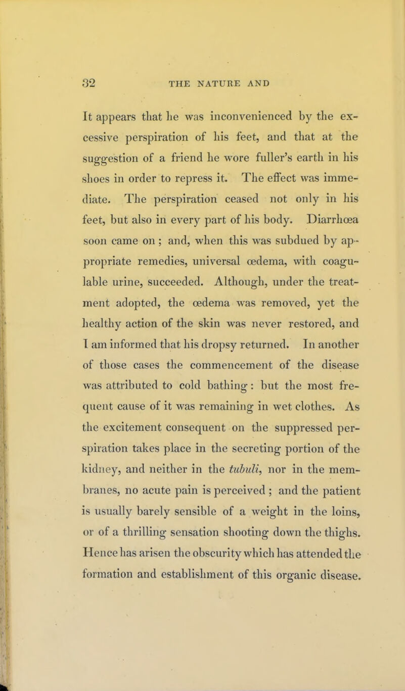 It appears that lie was inconvenienced by the ex- cessive perspiration of his feet, and that at the suggestion of a friend he wore fuller's earth in his shoes in order to repress it. The effect was imme- diate. The perspiration ceased not only in his feet, but also in every part of his body. Diarrhoea soon came on ; and, when this was subdued by ap- propriate remedies, universal oedema, with coagu- lable urine, succeeded. Although, under the treat- ment adopted, the oedema was removed, yet the healthy action of the skin was never restored, and I am informed that his dropsy returned. In another of those cases the commencement of the disease was attributed to cold bathing: but the most fre- quent cause of it was remaining in wet clothes. As the excitement consequent on the suppressed per- spiration takes place in the secreting portion of the kidney, and neither in the tubuli, nor in the mem- branes, no acute pain is perceived ; and the patient is usually barely sensible of a weight in the loins, or of a thrilling sensation shooting clown the thighs. Hence has arisen the obscurity which has attended the formation and establishment of this organic disease.