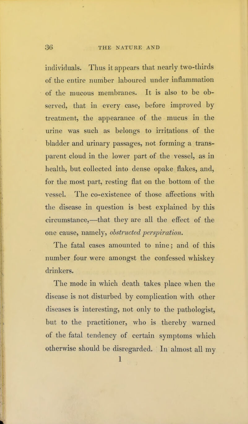 individuals. Thus it appears that nearly two-thirds of the entire number laboured under inflammation of the mucous membranes. It is also to be ob- served, that in every case, before improved by treatment, the appearance of the mucus in the urine was such as belongs to irritations of the bladder and urinary passages, not forming a trans- parent cloud in the lower part of the vessel, as in health, but collected into dense opake flakes, and, for the most part, resting flat on the bottom of the vessel- The co-existence of those affections with the disease in question is best explained by this circumstance,—that they are all the effect of the one cause, namely, obstructed perspiration. The fatal cases amounted to nine; and of this number four were amongst the confessed whiskey drinkers. The mode in which death takes place when the disease is not disturbed by complication with other diseases is interesting, not only to the pathologist, but to the practitioner, who is thereby warned of the fatal tendency of certain symptoms which otherwise should be disregarded. In almost all my 1