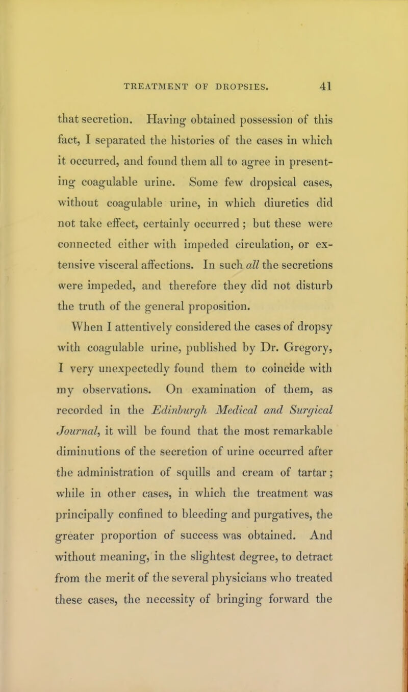 that secretion. Having obtained possession of this fact, I separated the histories of the cases in which it occurred, and found them all to agree in present- ing coagulable urine. Some few dropsical cases, without coagulable urine, in which diuretics did not take effect, certainly occurred ; but these were connected either with impeded circulation, or ex- tensive visceral affections. In such all the secretions were impeded, and therefore they did not disturb the truth of the general proposition. When I attentively considered the cases of dropsy with coagulable urine, published by Dr. Gregory, I very unexpectedly found them to coincide with my observations. On examination of them, as recorded in the Edinburgh Medical and Surgical Journal, it will be found that the most remarkable diminutions of the secretion of urine occurred after the administration of squills and cream of tartar; while in other cases, in which the treatment was principally confined to bleeding and purgatives, the greater proportion of success was obtained. And without meaning, in the slightest degree, to detract from the merit of the several physicians who treated these cases, the necessity of bringing forward the