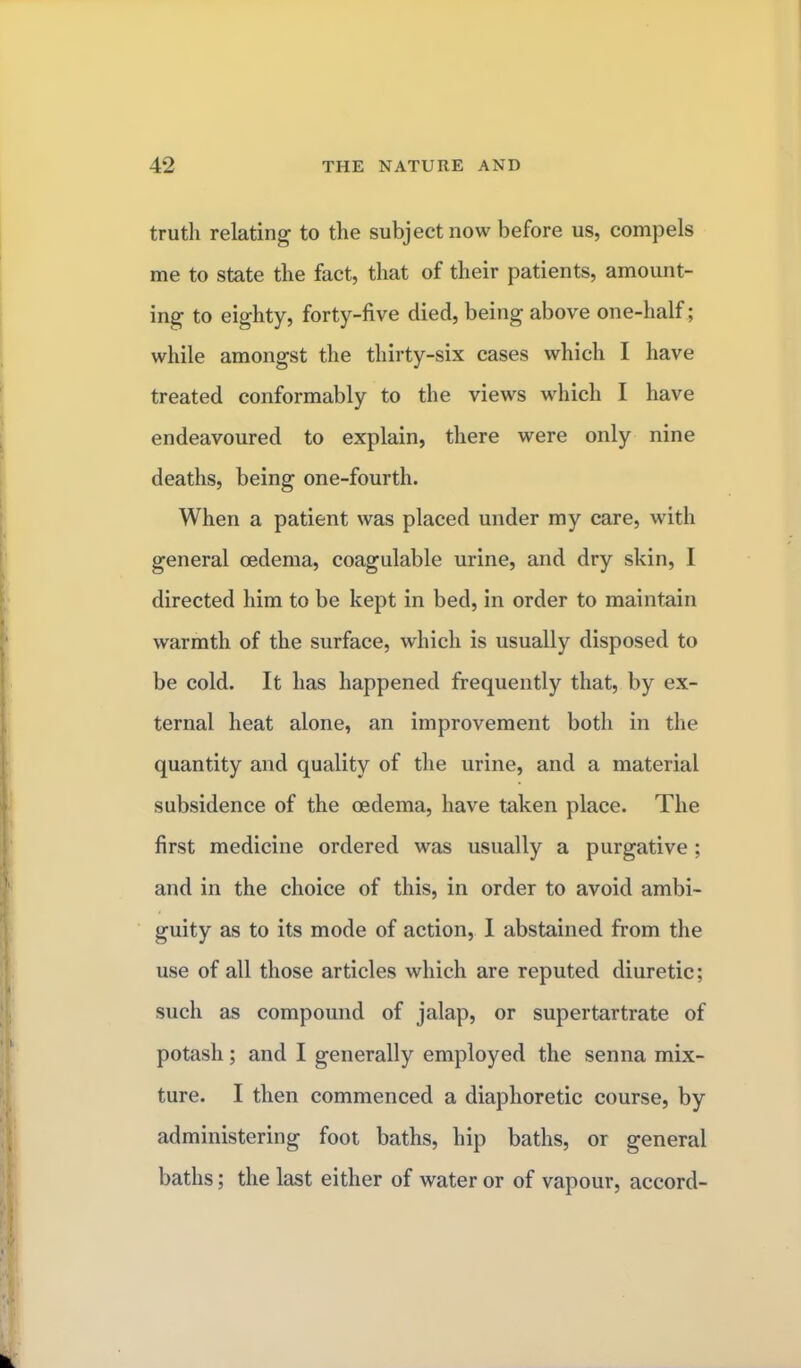 truth relating to the subject now before us, compels me to state the fact, that of their patients, amount- ing to eighty, forty-five died, being above one-half; while amongst the thirty-six cases which I have treated conformably to the views which I have endeavoured to explain, there were only nine deaths, being one-fourth. When a patient was placed under my care, with general oedema, coagulable urine, and dry skin, I directed him to be kept in bed, in order to maintain warmth of the surface, which is usually disposed to be cold. It has happened frequently that, by ex- ternal heat alone, an improvement both in the quantity and quality of the urine, and a material subsidence of the oedema, have taken place. The first medicine ordered was usually a purgative ; and in the choice of this, in order to avoid ambi- guity as to its mode of action, I abstained from the use of all those articles which are reputed diuretic; such as compound of jalap, or supertartrate of potash; and I generally employed the senna mix- ture. I then commenced a diaphoretic course, by administering foot baths, hip baths, or general baths; the last either of water or of vapour, accord-