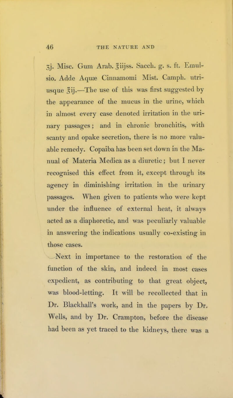 3j. Misc. Gum Arab, fiijss. Sacch. g. s. ft. Emul- sio. Adde Aquae Cinnamomi Mist. Camph. utri- usque |ij.—The use of this was first suggested by the appearance of the mucus in the urine, which in almost every case denoted irritation in the uri- nary passages; and in chronic bronchitis, with scanty and opake secretion, there is no more valu- able remedy. Copaiba has been set down in the Ma- nual of Materia Medica as a diuretic; but I never recognised this effect from it, except through its agency in diminishing irritation in the urinary passages. When given to patients who were kept under the influence of external heat, it always acted as a diaphoretic, and was peculiarly valuable in answering the indications usually co-existing in those cases. Next in importance to the restoration of the function of the skin, and indeed in most cases expedient, as contributing to that great object, was blood-letting. It will be recollected that in Dr. BlackhalPs work, and in the papers by Dr. Wells, and by Dr. Crampton, before the disease had been as yet traced to the kidneys, there was a