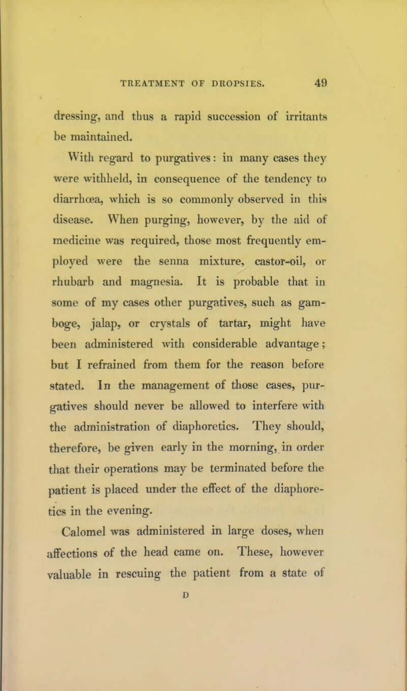 dressing, and thus a rapid succession of irritants be maintained. With regard to purgatives: in many cases they were withheld, in consequence of the tendency to diarrhoea, which is so commonly observed in this disease. When purging, however, by the aid of medicine was required, those most frequently em- ployed were the senna mixture, castor-oil, or rhubarb and magnesia. It is probable that in some of my cases other purgatives, such as gam- boge, jalap, or crystals of tartar, might have been administered with considerable advantage; but I refrained from them for the reason before stated. In the management of those cases, pur- gatives should never be allowed to interfere with the administration of diaphoretics. They should, therefore, be given early in the morning, in order that their operations may be terminated before the patient is placed under the effect of the diaphore- tics in the evening. Calomel was administered in large doses, when affections of the head came on. These, however valuable in rescuing the patient from a state of D