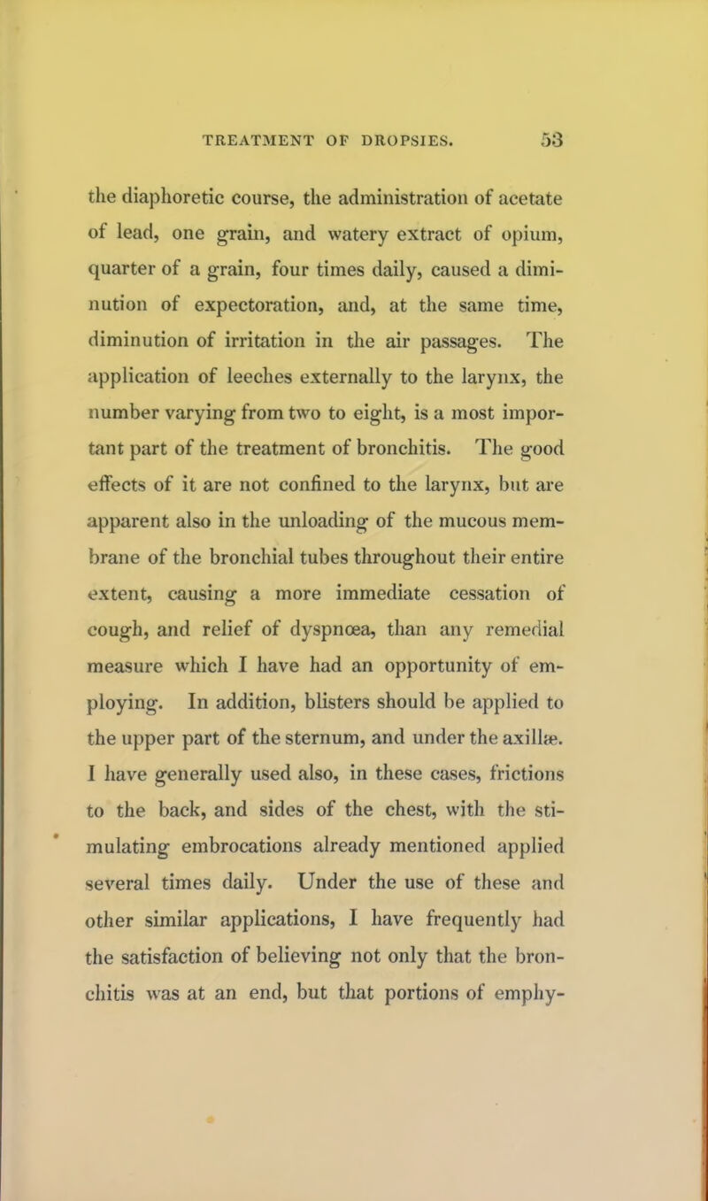 the diaphoretic course, the administration of acetate of lead, one grain, and watery extract of opium, quarter of a grain, four times daily, caused a dimi- nution of expectoration, and, at the same time, diminution of irritation in the air passages. The application of leeches externally to the larynx, the number varying from two to eight, is a most impor- tant part of the treatment of bronchitis. The good effects of it are not confined to the larynx, but are apparent also in the unloading of the mucous mem- brane of the bronchial tubes throughout their entire extent, causing a more immediate cessation of cough, and relief of dyspnoea, than any remedial measure which I have had an opportunity of em- ploying. In addition, blisters should be applied to the upper part of the sternum, and under the axilla?. I have generally used also, in these cases, frictions to the back, and sides of the chest, with the sti- mulating embrocations already mentioned applied several times daily. Under the use of these and other similar applications, I have frequently had the satisfaction of believing not only that the bron- chitis was at an end, but that portions of emphy-