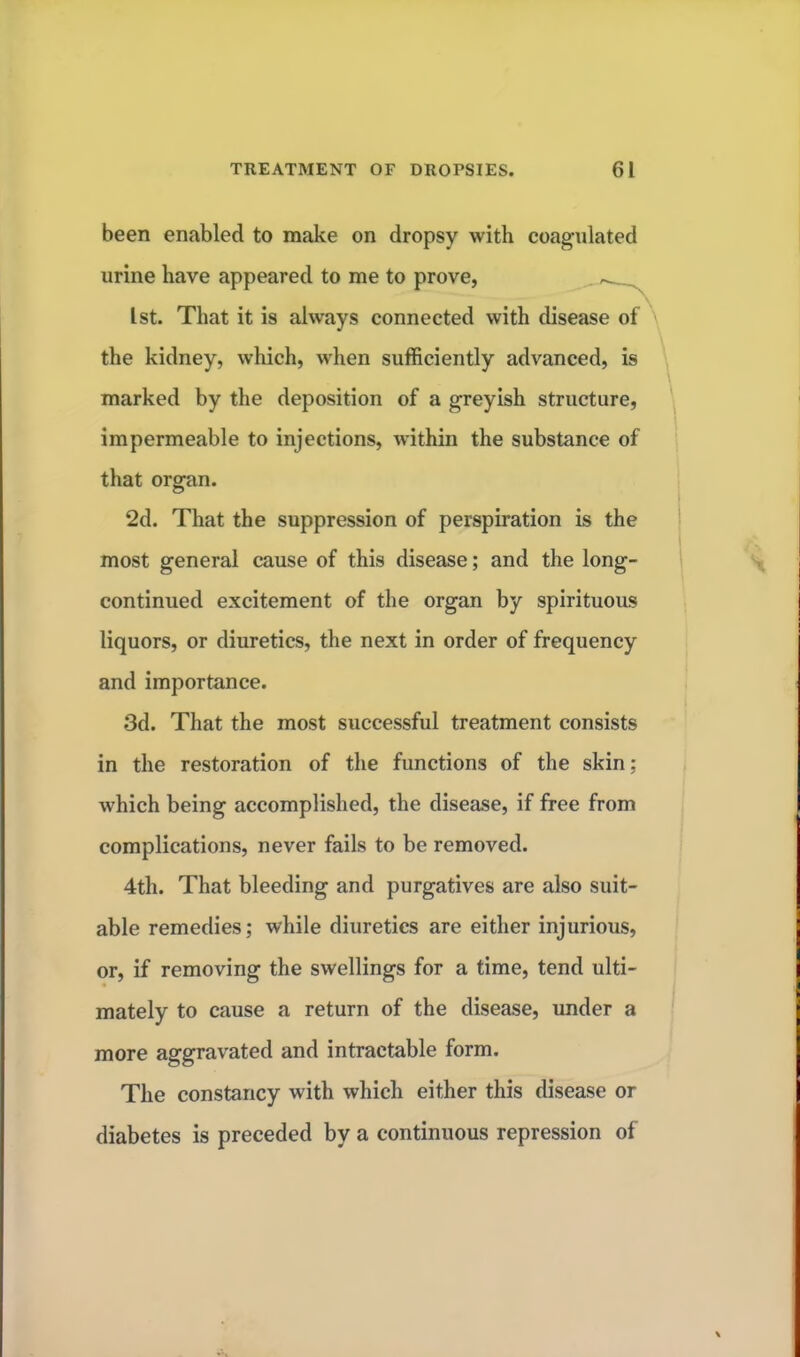 been enabled to make on dropsy with coagulated urine have appeared to me to prove, . 1st. That it is always connected with disease of the kidney, which, when sufficiently advanced, is marked by the deposition of a greyish structure, impermeable to injections, within the substance of that organ. 2d. That the suppression of perspiration is the most general cause of this disease; and the long- continued excitement of the organ by spirituous liquors, or diuretics, the next in order of frequency and importance. 3d. That the most successful treatment consists in the restoration of the functions of the skin; which being accomplished, the disease, if free from complications, never fails to be removed. 4th. That bleeding and purgatives are also suit- able remedies; while diuretics are either injurious, or, if removing the swellings for a time, tend ulti- mately to cause a return of the disease, under a more aggravated and intractable form. The constancy with which either this disease or diabetes is preceded by a continuous repression of