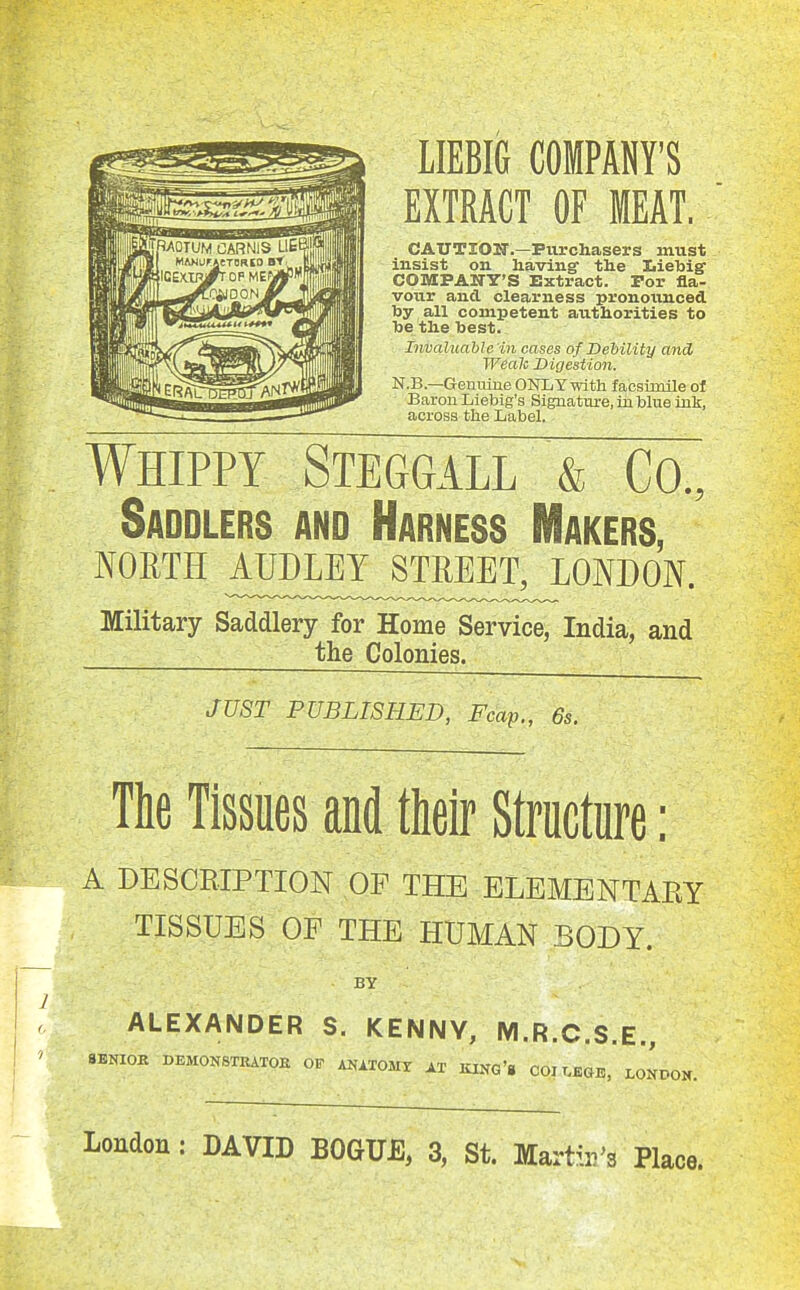 LIEBIG COMPANY'S EXTRACT OF MEAT. CAUTION'.—Ptirchasers must insist on having- the Iiietoie COMPANY'S Extract. For fla- vour and clearness pronounced by all competent authorities to he the toest. Invaluable in cases of Dehility and Weak Digestion. N.B.—Gemuue ONLY with facsimile of Baron Liebig's Signatm-e, in blue ink, across the Label. Whippy Steggall & Co., Saddlers and Harness Makers, NORTH ^£5^:H^e™j^ondon. Military Saddlery for Home Service, India, and the Colonies. JUST PUBLISHED, Fcap., 6s. The Tissues and their Structure: A DESCRIPTION OF THE ELEMENTARY TISSUES OF THE HUMAN BODY. BY ALEXANDER S. KENNY, M.R.C.S.E., SENIOR DEMONSTRATOE OF ANITOMX AX KIKG'g 001 T.EGB, LONDON. London: DAVID BOGUE, 3, St. MartiiVs Place.