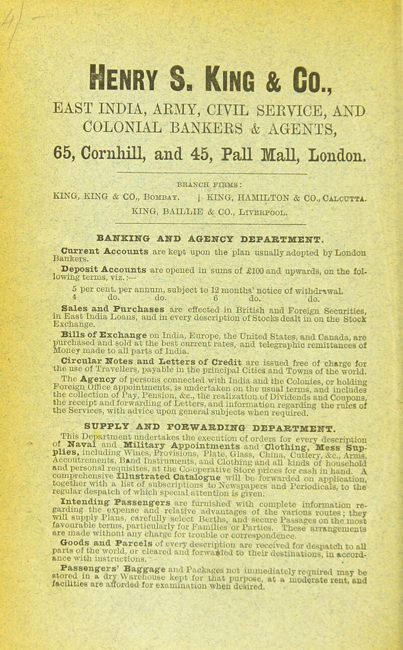 Henry S. King & Co., EAST INDIA, AEMY, CIVIL SERVICE, AND COLONIAL BANKERS & AGENTS, 65, Cornhill, and 45, Pall Mall, London. BBANCH FrRMS : KING, KING & CO., Bombay. | KING, HAMILTON & CO., Oaictjtta. KING, BAILLIE & CO., Livbepool. BANKING AND AGENCY DEPAKTMENT. Current Accounts are kept upon the plan usually adopted by London Bankers. Deposit Accounts are opened in sums of £100 and upwards, on the fol- lowing terms, viz.:— 5 per cent, per annum, subject to 12 months' notice of withdrawal. 4 do. do. 6 do. do. • ^^^^^T Purchases are effected in British and Foreign Securities, m East India Loans, and in every description of Stocks dealt in on the Stock Exchange. Bills of Exchang-e on India, Europe, the United States, and Canada, are purchased and sold at the best current rates, and telegraphic remittances of Money made to aU parts of India. Circular Notes and Letters of Credit are issued fi-ee of charge for the use of Travellers, payable in the principal Cities and Towns of the world. The Agency of persons connected with India and the Colonies, or holdiug i oreign Olbce appointments, is imdertaken on the usual terms, and includes the coUection of Pay, Pension, &o., the realization of Dividends and Coupons, the receipt and forwarding of Letters, and information regarding the rules of the Services, with advice upon general subjects when required. SUPPLY AND rORWAEDING DEPARTMENT. This Department undertakes the execution of orders for every description of Naval and . Military Appointments and Clothing, Mess Sup- plies, including Wines, Provisions, Plate, Glass, China, Cutlerv, &c , .U-n^ Accoutrements, Band Instruments, and Clothing and aU lands of household and personal reqiusites, at the Co-operative Store prices for cash in hand A coniprehensive Illustrated Catalogue wiU be forwarded on apphcation, togctlier with a hst of subscriptions to Newspapers and Periodicals, to the regular despatch of winch special attention is given. Intending Passengers arc fui-nished with complete information re- gardmg the expense and relative advantages of the various routes • they will supply Plans, carefully select Berths, and secure Passages on the most favourable terms, particularly for FamUies or Parties. These arrangemenls are made without any charge for trouble or correspondence. G-oods and Parcels of evei-y description arc received for despatch to aU parts of the world or cleared and forwa^lod to their destmatiousTin accord- ance with instructions. >-v.ui>i Passengers' Baggage and Packages not immediately required mav be ?^?,mHr * Warehouse kept for that pm-pose. at a mSdS reut?and facilities are afforded for examination when desired.