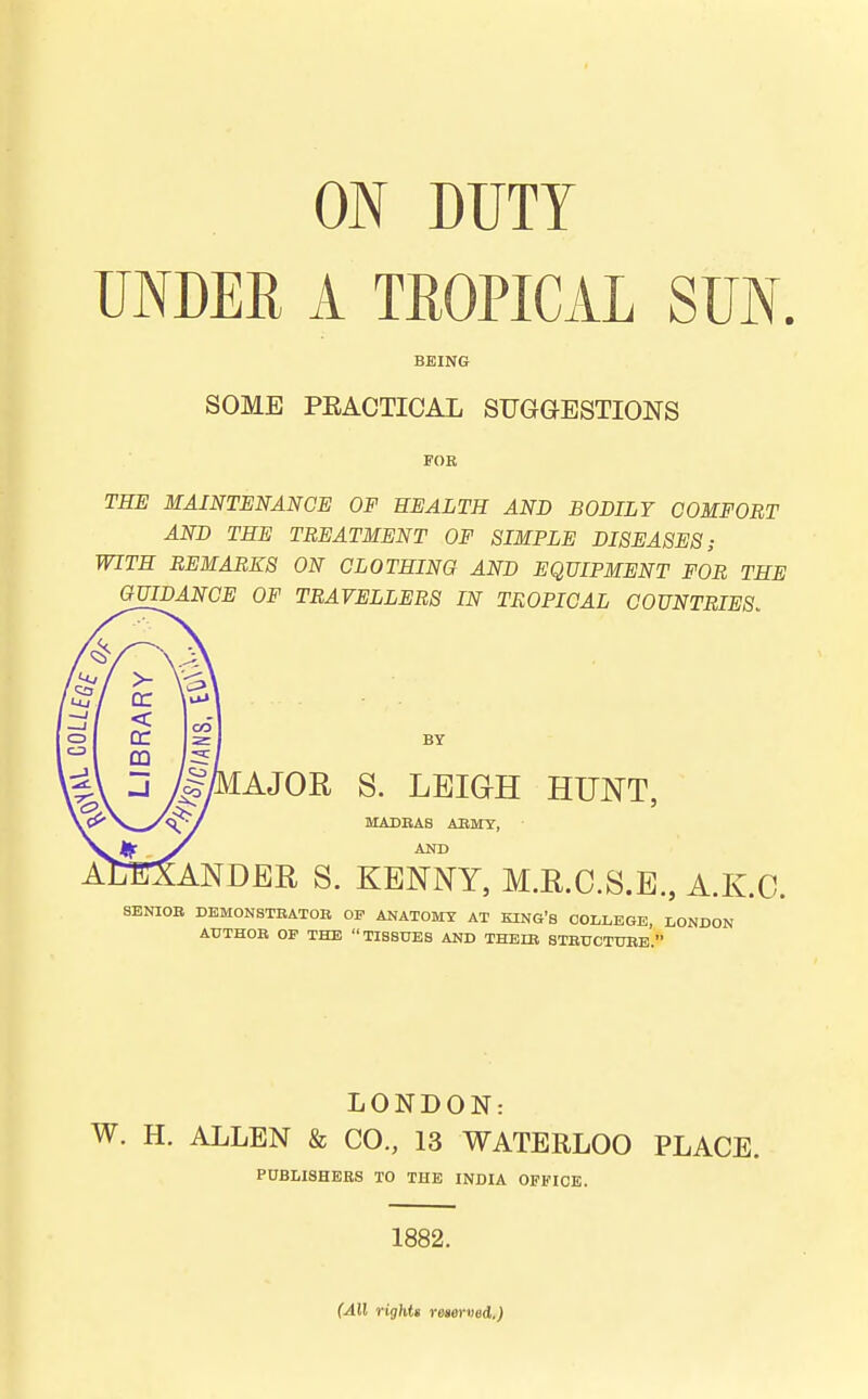 UNDER A TEOPICAL SUN. BEING SOME PRACTICAL SUGGESTIONS FOR THE MAINTENANCE OF HEALTH AND BODILY COMFORT AND THE TREATMENT OF SIMPLE DISEASES; WITH REMARKS ON CLOTHING AND EQUIPMENT FOR THE GUIDANCE OP TRAVELLERS IN TROPICAL COUNTRIES. BY AJOR S. LEIGH HUNT, MADBAS AEMT, ANDER S. KENNY, M.E.O.S.E., A.K.O. SENIOB DEMONSTBATOB OP ANATOMY AT KING'S COLLEGE, LONDON ATJTHOB OP THE TISSUES AND THBIB STBUCTUBE. LONDON: W. H. ALLEN & CO., 13 WATERLOO PLACE. PDBLISHBES TO THE INDIA OFFICE. 1882. (All righU rem-ved.)