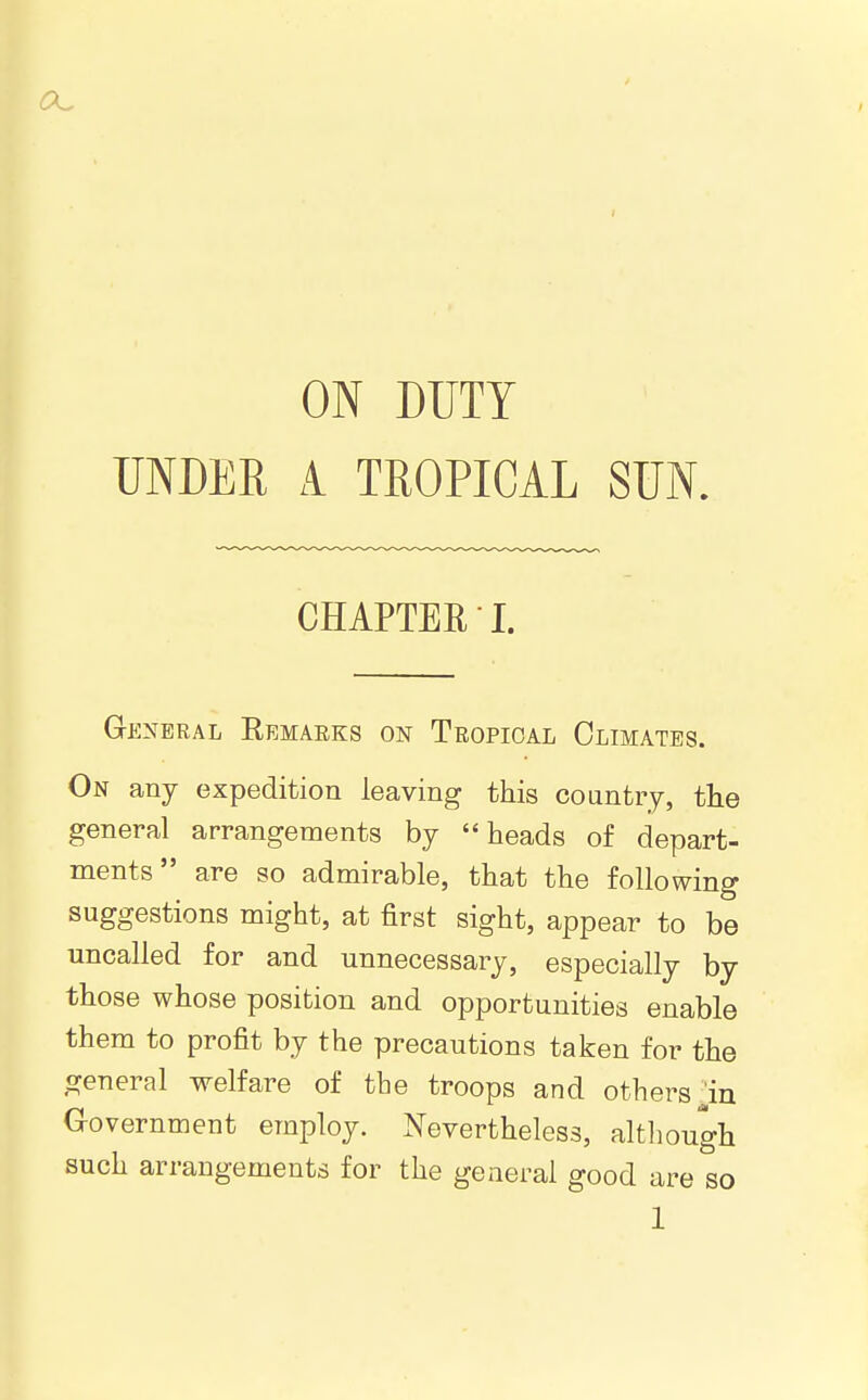 UNDER A TROPICAL SUN. CHAPTER I. General Eemaeks on Tropical Climates. On any expedition leaving this country, the general arrangements by heads of depart- ments are so admirable, that the following suggestions might, at first sight, appear to be uncalled for and unnecessary, especially by those whose position and opportunities enable them to profit by the precautions taken for the general welfare of the troops and others ^in aovernment employ. Nevertheless, altliough such arrangements for the general good are so