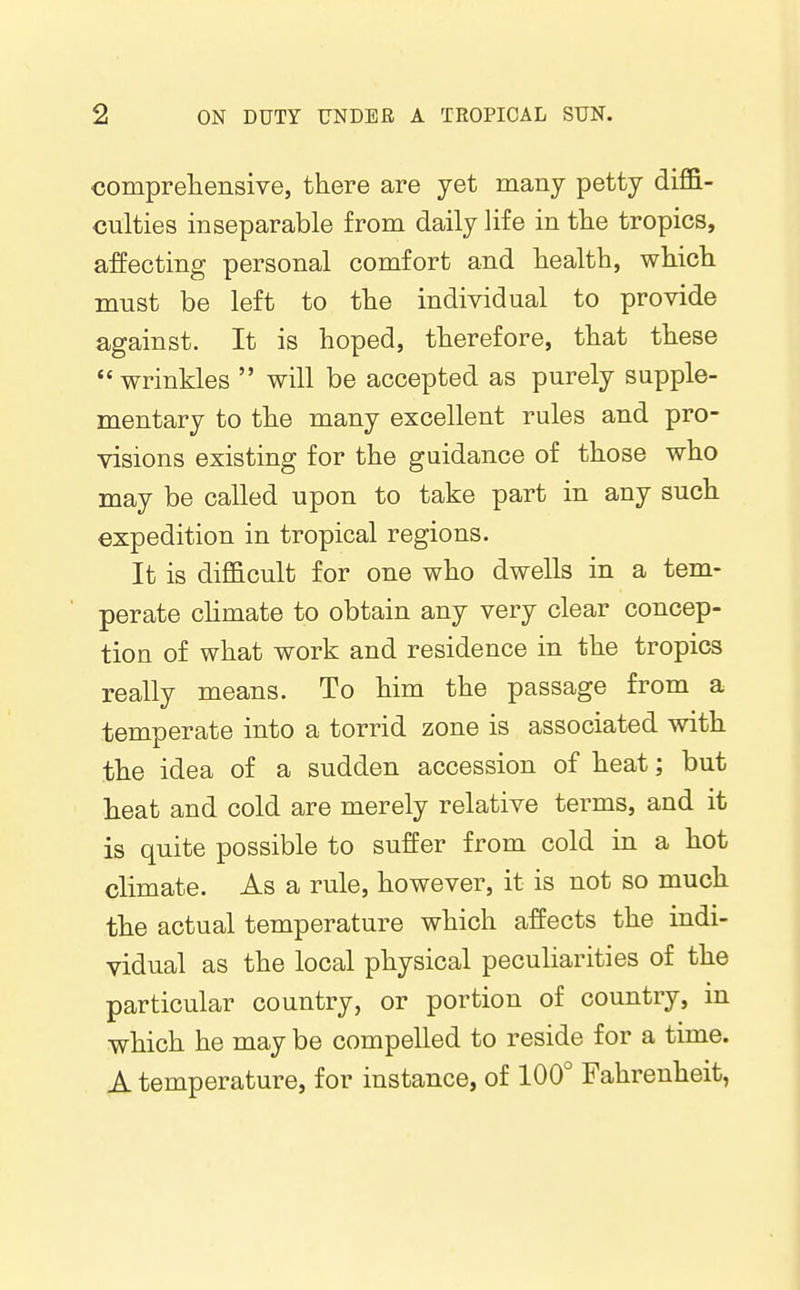 compreliensive, there are jet many petty diffi- culties inseparable from daily life in the tropics, affecting personal comfort and health, which must be left to the individual to provide against. It is hoped, therefore, that these  wrinkles  will be accepted as purely supple- mentary to the many excellent rules and pro- visions existing for the guidance of those who may be called upon to take part in any such expedition in tropical regions. It is difficult for one who dwells in a tem- perate chmate to obtain any very clear concep- tion of what work and residence in the tropics really means. To him the passage from a temperate into a torrid zone is associated with the idea of a sudden accession of heat; but lieat and cold are merely relative terms, and it is quite possible to suffer from cold in a hot climate. As a rule, however, it is not so much the actual temperature which affects the indi- vidual as the local physical peculiarities of the particular country, or portion of country, m which he may be compelled to reside for a time. A temperature, for instance, of 100° Fahrenheit,