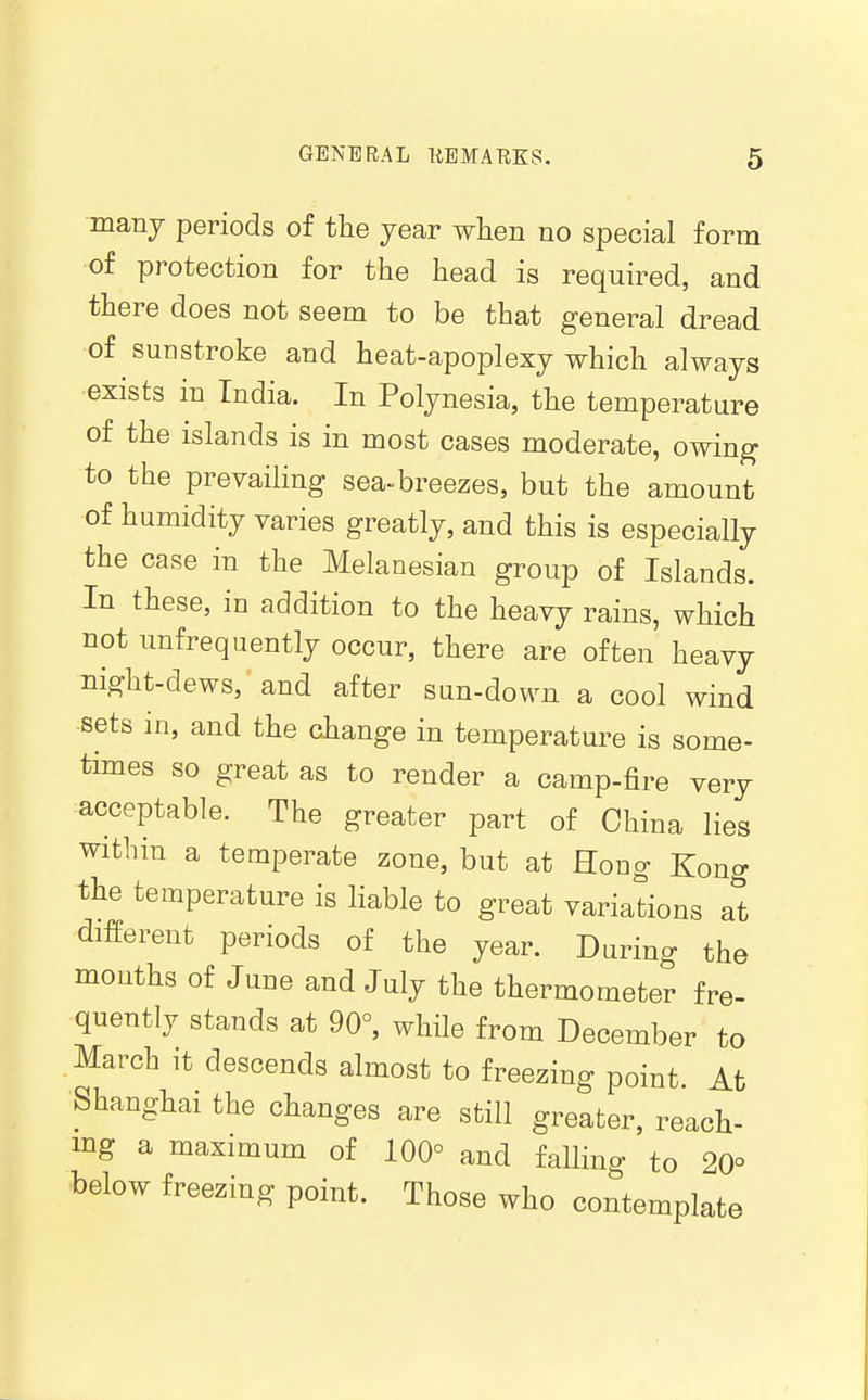 manj periods of the year when no special form of protection for the head is required, and there does not seem to be that general dread of sunstroke and heat-apoplexy which always exists in India. In Polynesia, the temperature of the islands is in most cases moderate, owin^ to the prevailing sea«breezes, but the amount of humidity varies greatly, and this is especially the case in the Melanesian group of Islands. In these, in addition to the heavy rains, which not unfrequently occur, there are often heavy night-dews, and after sun-down a cool wind sets in, and the change in temperature is some- times so great as to render a camp-fire very acceptable. The greater part of China lies within a temperate zone, but at Hong Kong the temperature is liable to great variations at different periods of the year. During the mouths of June and July the thermomete? fre- quently stands at 90°, while from December to March it descends almost to freezing point. At Shanghai the changes are still greater, reach- mg a maximum of 100° and falling to 20° below freezing point. Those who contemplate