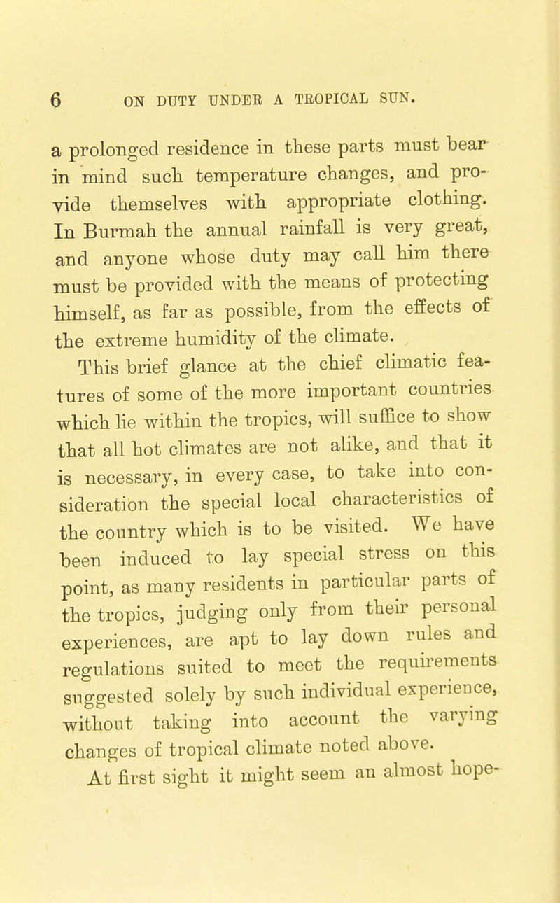 a prolonged residence in these parts must bear in mind sucli temperature changes, and pro- vide themselves with appropriate clothing. In Burmah the annual rainfall is very great, and anyone whose duty may call him there must be provided with the means of protecting himself, as far as possible, from the effects of the extreme humidity of the climate. This brief glance at the chief climatic fea- tures of some of the more important countries which lie within the tropics, will suffice to show that all hot climates are not alike, and that it is necessary, in every case, to take into con- sideration the special local characteristics of the country which is to be visited. We have been induced to lay special stress on this point, as many residents in particular parts of the tropics, judging only from their personal experiences, are apt to lay down rules and regulations suited to meet the requirements suggested solely by such individual experience, without taking into account the varying changes of tropical climate noted above. At first sight it might seem an almost hope-
