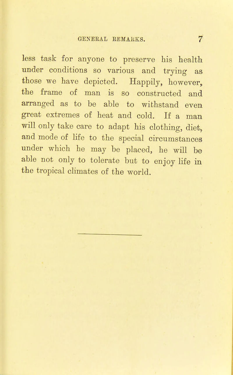 less task for anyone to preserve his healtli under conditions so various and trying as those we have depicted. Happily, however, the frame of man is so constructed and arranged as to be able to withstand even great extremes of heat and cold. If a man will only take care to adapt his clothing, diet, and mode of life to the special circumstances under which he may be placed, he will be able not only to tolerate but to enjoy life in the tropical climates of the world.