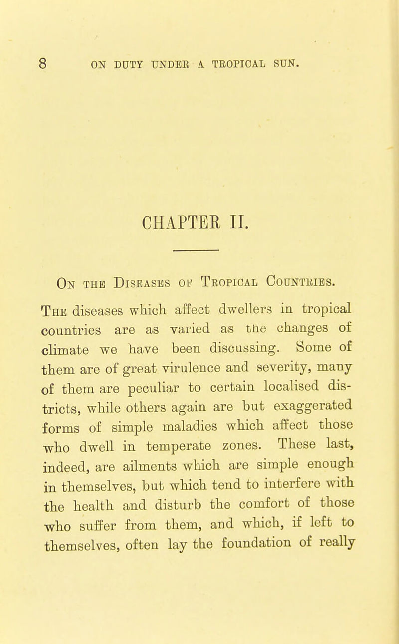 CHAPTER II. On the Diseases Ob' Tropical Countries. The diseases wMcli affect dwellers in tropical countries are as varied as the changes of climate we have been discussing. Some of them are of great virulence and severity, many of them are peculiar to certain localised dis- tricts, while others again are but exaggerated forms of simple maladies which affect those •who dwell in temperate zones. These last, indeed, are ailments which are simple enough in themselves, but which tend to interfere with the health and disturb the comfort of those who suffer from them, and which, if left to themselves, often lay the foundation of really