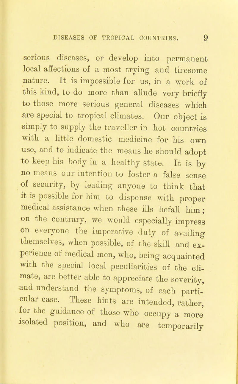 •serious diseases, or develop into permanent local affections of a most trying and tiresome nature. It is impossible for us, in a work of this kind, to do more than allude very briefly to those more serious general diseases which are special to tropical climates. Our object is simply to supply the traveller in hot countries with a little domestic medicine for his own use, and to indicate the means he should adopt to keep his body in a healthy state. It is by no means our intention to foster a false sense of security, by leading anyone to think that it IS possible for him to dispense with proper medical assistance when these ills befall him; on the contrary, we would especially impress on everyone the imperative duty of availing themselves, when possible, of the skill and ex- perience of medical men, who, being acquainted with the special local peculiarities of the cli- mate, are better able to appreciate the severity, and understand the symptoms, of each parti- cular case. These hints are intended, rather, for the guidance of those who occupy a more isolated position, and who are temporarily