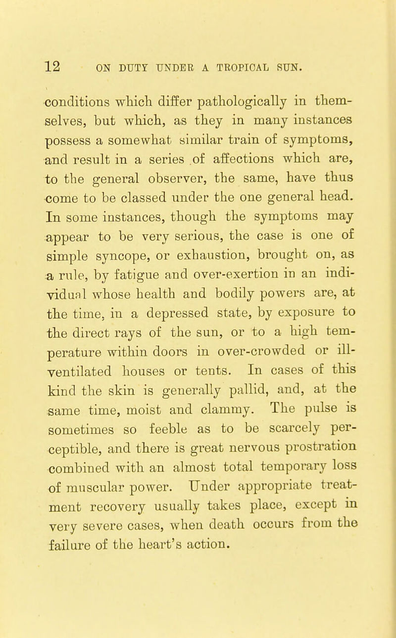 conditions which differ pathologically in them- selves, but which, as they in many instances possess a somewhat similar train of symptoms, and result in a series of affections which are, to the general observer, the same, have thus •come to be classed under the one general head. In some instances, though the symptoms may appear to be very serious, the case is one of simple syncope, or exhaustion, brought on, as a rule, by fatigue and over-exertion in an indi- vidual whose health and bodily powers are, at the time, in a depressed state, by exposure to the direct rays of the sun, or to a high tem- perature within doors in over-crowded or ill- ventilated houses or tents. In cases of this kind the skin is generally pallid, and, at the •same time, moist and clammy. The pulse is sometimes so feeble as to be scarcely per- ceptible, and there is great nervous prostration combined with an almost total temporary loss of muscular power. Under appropriate treat- ment recovery usually takes place, except in very severe cases, when death occurs from the failure of the heart's action.