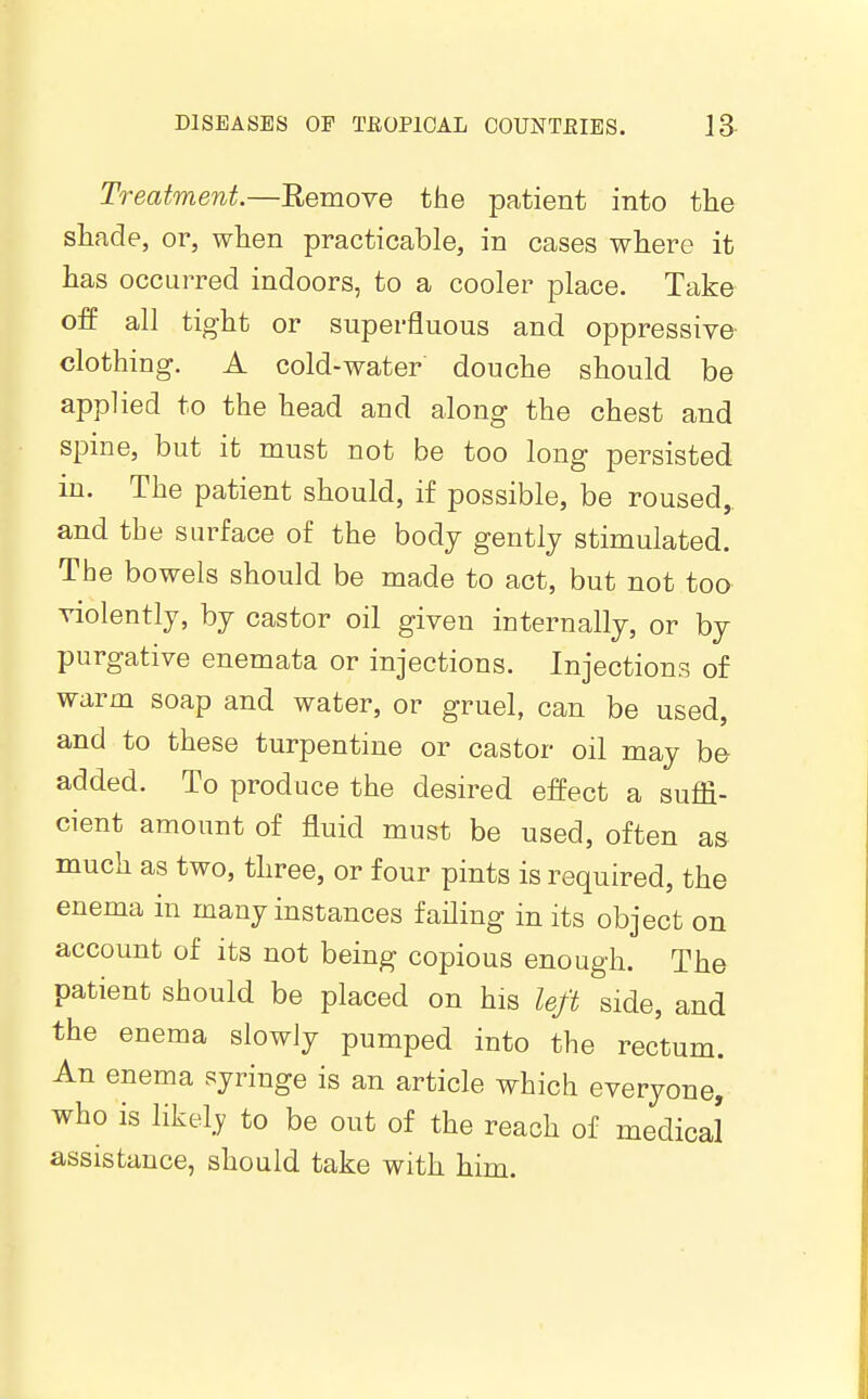 Treatment.—Remove the patient into the shade, or, when practicable, in cases where it has occurred indoors, to a cooler place. Take off all tight or superfluous and oppressive- clothing. A cold-water douche should be app]ied to the head and along the chest and spine, but it must not be too long persisted in. The patient should, if possible, be roused,, and the surface of the body gently stimulated. The bowels should be made to act, but not too violently, by castor oil given internally, or by purgative enemata or injections. Injections of warm soap and water, or gruel, can be used, and to these turpentine or castor oil may bo added. To produce the desired effect a suffi- cient amount of fluid must be used, often a& much as two, three, or four pints is required, the enema in many instances fafling in its object on account of its not being copious enough. The patient should be placed on his left side, and the enema slowly pumped into the rectum. An enema syringe is an article which everyone, who is likely to be out of the reach of medical assistance, should take with him.