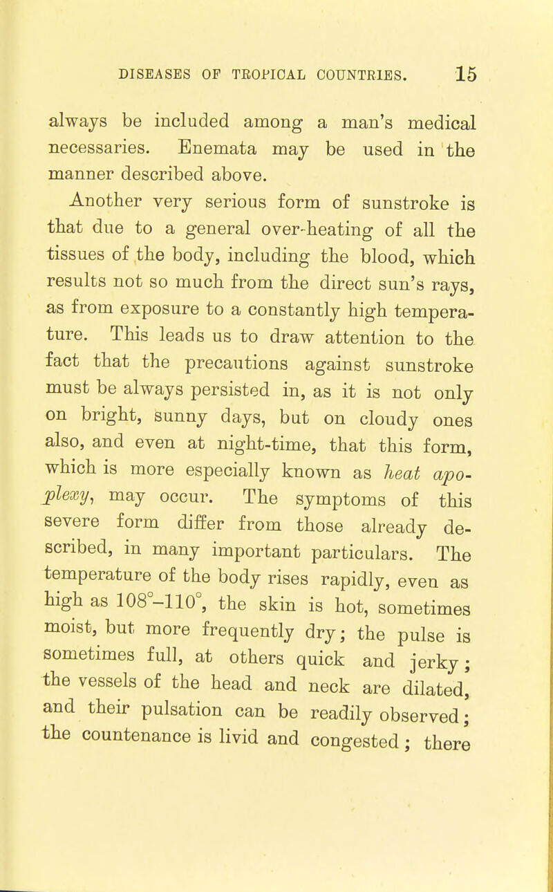 always be included among a man's medical necessaries. Enemata may be used in the manner described above. Another very serious form of sunstroke is that due to a general over-heating of all the tissues of the body, including the blood, which results not so much from the direct sun's rays, as from exposure to a constantly high tempera- ture. This leads us to draw attention to the fact that the precautions against sunstroke must be always persisted in, as it is not only on bright, sunny days, but on cloudy ones also, and even at night-time, that this form, which is more especially known as heat apo- jplexy, may occur. The symptoms of this severe form differ from those already de- scribed, in many important particulars. The temperature of the body rises rapidly, even as high as 108°-110°, the skin is hot, sometimes moist, but more frequently dry; the pulse is sometimes full, at others quick and jerky; the vessels of the head and neck are dilated' and their pulsation can be readily observed; the countenance is livid and congested; there