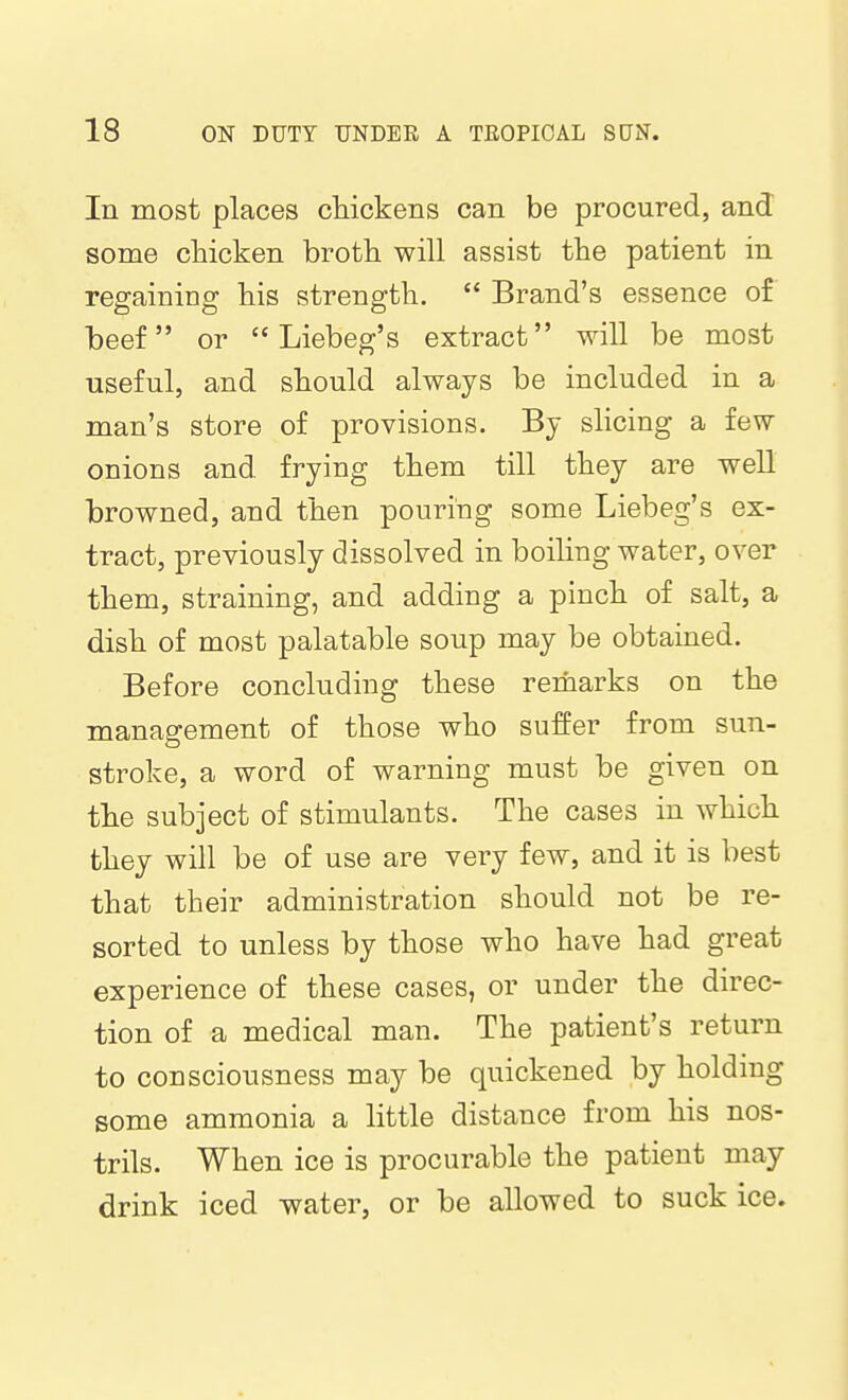 In most places chickens can be procured, and some chicken broth will assist the patient in regaining his strength.  Brand's essence of beef or  Liebeg's extract will be most useful, and should always be included in a man's store of provisions. By slicing a few onions and frying them till they are well browned, and then pouring some Liebeg's ex- tract, previously dissolved in boiling water, over them, straining, and adding a pinch of salt, a dish of most palatable soup may be obtained. Before concluding these remarks on the management of those who suffer from sun- stroke, a word of warning must be given on the subject of stimulants. The cases in which they will be of use are very few, and it is best that their administration should not be re- sorted to unless by those who have had great experience of these cases, or under the direc- tion of a medical man. The patient's return to consciousness may be quickened by holding some ammonia a little distance from his nos- trils. When ice is procurable the patient may drink iced water, or be allowed to suck ice.