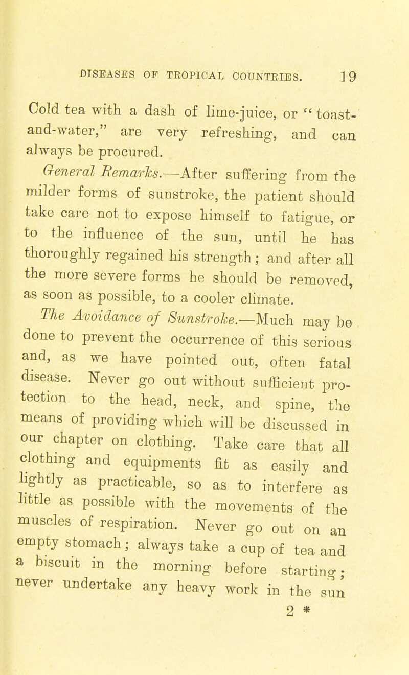 Cold tea with a dash of lime-juice, or  toast- and-water, are verj refreshing, and can always be procured. General Remarlcs.—After suffering from the milder forms of sunstroke, the patient should take care not to expose himself to fatigue, or to the influence of the sun, until he has thoroughly regained his strength; and after all the more severe forms he should be removed, as soon as possible, to a cooler climate. The Avoidance of 8unstrohe.~M.uck may be done to prevent the occurrence of this serious and, as we have pointed out, often fatal disease. Never go out without sufficient pro- tection to the head, neck, and spine, the means of providing which will be discussed in our chapter on clothing. Take care that all clothmg and equipments fit as easily and lightly as practicable, so as to interfere as little as possible with the movements of the muscles of respiration. Never go out on an empty stomach; always take a cup of tea and a biscuit in the morning before starting never undertake any heavy work in the sun 2 *