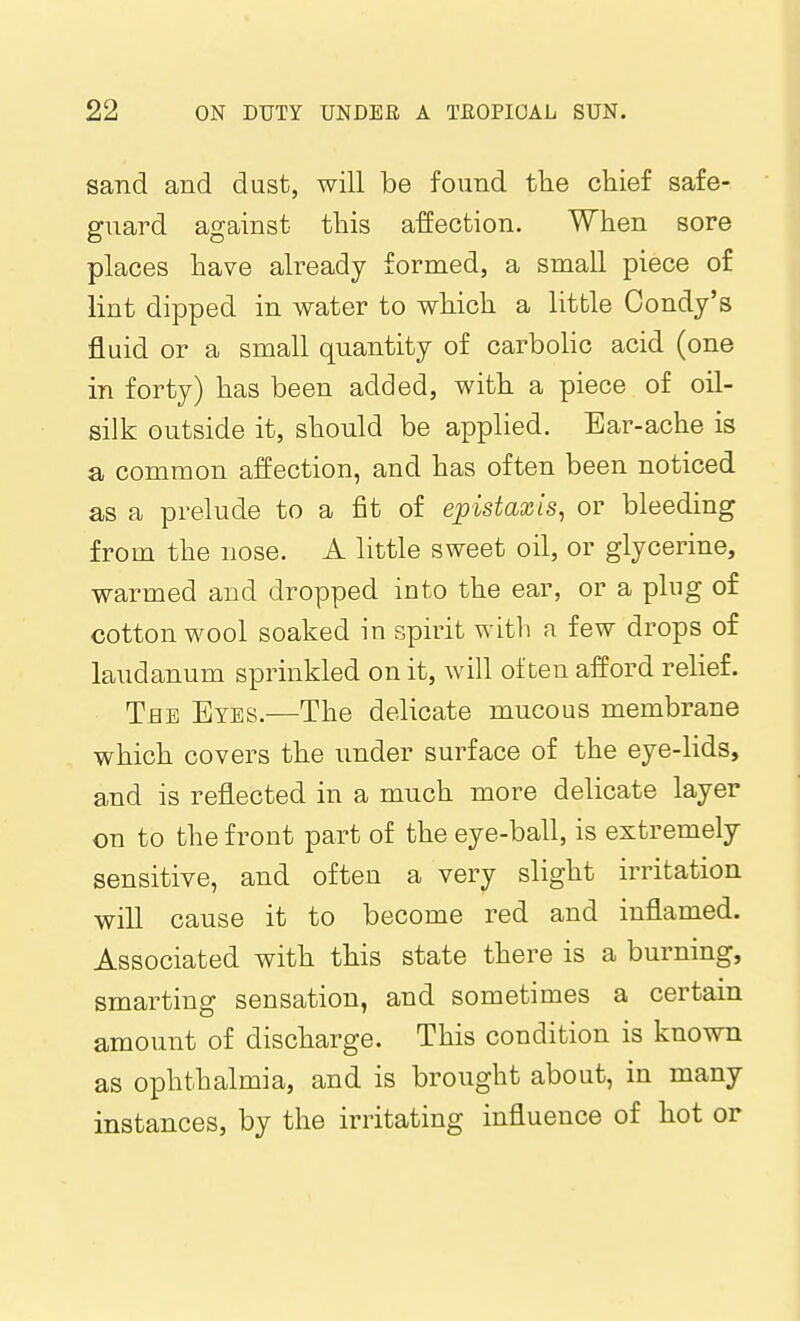 sand and dust, will be found the chief safe- guard against this affection. When sore places have already formed, a small piece of lint dipped in water to which a little Oondy's fluid or a small quantity of carbolic acid (one in forty) has been added, with a piece of oil- silk outside it, should be applied. Ear-ache is a common affection, and has often been noticed as a prelude to a fit of ejpistaxis, or bleeding from the nose. A little sweet oil, or glycerine, warmed and dropped into the ear, or a plug of cottonwool soaked in spirit witli a few drops of laudanum sprinkled on it, will often afford relief. Tee Eyes.—The delicate mucous membrane which covers the under surface of the eye-lids, and is reflected in a much more delicate layer on to the front part of the eye-ball, is extremely sensitive, and often a very slight irritation will cause it to become red and inflamed. Associated with this state there is a burning, smarting sensation, and sometimes a certain amount of discharge. This condition is known as ophthalmia, and is brought about, in many instances, by the irritating influence of hot or