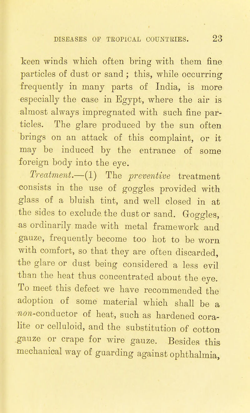 keen winds which often bring with them fine particles of dust or sand ; this, while occurring frequently in many parts of India, is more especially the case in Egypt, where the air is almost always impregnated with such fine par- ticles. The glare produced by the sun often brings on an attack of this complaint, or it may be induced by the entrance of some foreign body into the eye. Treatment.—(1) The preventive treatment consists in the use of goggles provided with glass of a bluish tint, and well closed in at the sides to exclude the dust or sand. Groggles, as ordinarily made with metal framework and gauze, frequently become too hot to be worn with comfort, so that they are often discarded, the glare or dust being considered a less evil than the heat thus concentrated about the eye. To meet this defect we have recommended the adoption of some material which shall be a non-conductor of heat, such as hardened cora- lite or celluloid, and the substitution of cotton gauze or crape for wire gauze. Besides this mechanical way of guarding against ophthalmia.