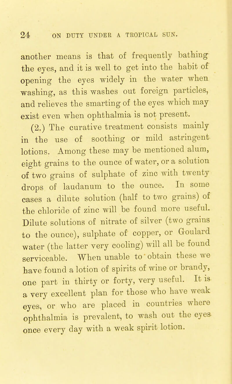 another means is that of frequently bathing- tlie eyes, and it is well to get into the habit of opening the eyes widely in the water when washing, as this washes out foreign particles, and relieves the smarting of the eyes which may exist even when ophthalmia is not present. (2.) The curative treatment consists mainly in the use of soothing or mild astringent lotions. Among these may be mentioned alum, eight grains to the ounce of water, or a solution of two grains of sulphate of zinc with twenty drops of laudanum to the ounce. In some cases a dilute solution (half to two grains) of the chloride of zinc will be found more useful. Dilute solutions of nitrate of silver (two grains to the ounce), sulphate of copper, or Goulard water (the latter very cooling) will all be found serviceable. When unable to' obtain these we have found a lotion of spirits of wine or brandy, one part in thirty or forty, very useful. It is a very excellent plan for those who have weak eyes, or who are placed in countries where ophthalmia is prevalent, to wash out the eyes once every day with a weak spirit lotion.