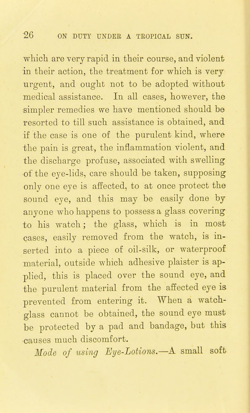 whicla are very rapid in their course, and violent in their action, the treatment for which is very urgent, and ought not to be adopted without medical assistance. In all cases, however, the simpler remedies we have mentioned should be resorted to till such assistance is obtained, and if the case is one of the purulent kind, where the pain is great, the inflammation violent, and the discharge profuse, associated with swelling of the eye-lids, care should be taken, supposing only one eye is affected, to at once protect the sound eye, and this may be easily done by anyone who happens to possess a glass covering to his watch; the glass, which is in most cases, easily removed from the watch, is in- serted into a piece of oil-silk, or waterproof material, outside which adhesive plaister is ap- plied, this is placed over the sound eye, and the purulent material from the affected eye is prevented from entering it. When a watch- glass cannot be obtained, the sound eye must be protected by a pad and bandage, but this •causes much discomfort. Mode of using Eye-Lotions.—A small soft