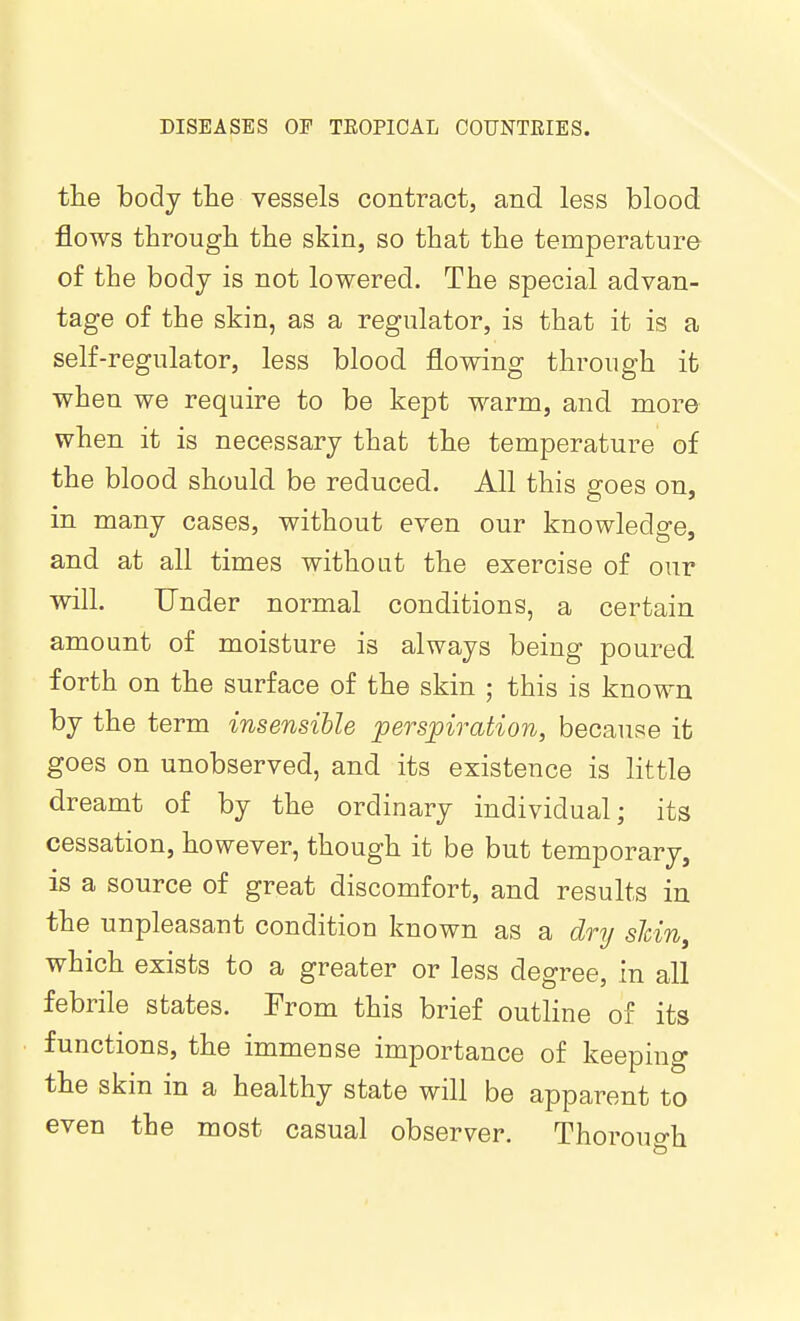 the body the vessels contract, and less blood flows through the skin, so that the temperature of the body is not lowered. The special advan- tage of the skin, as a regulator, is that it is a self-regulator, less blood flowing through it when we require to be kept warm, and more when it is necessary that the temperature of the blood should be reduced. All this goes on, in many cases, without even our knowledge, and at all times withoat the exercise of our will. Under normal conditions, a certain amount of moisture is always being poured, forth on the surface of the skin ; this is known by the term insensible perspiration, because it goes on unobserved, and its existence is little dreamt of by the ordinary individual; its cessation, however, though it be but temporary, is a source of great discomfort, and results in the unpleasant condition known as a dry shin, which exists to a greater or less degree, in all febrile states. From this brief outline of its functions, the immense importance of keeping the skin in a healthy state will be apparent to even the most casual observer. Thorouo-h