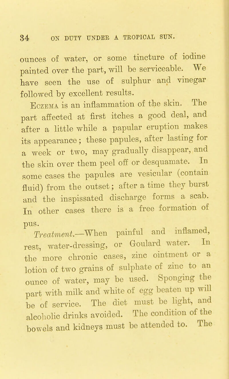 ounces of water, or some tincture of iodine painted over the part, will be serviceable. We have seen the use of sulphur and vinegar followed by excellent results. Eczema is an inflammation of the skin. The part affected at first itches a good deal, and after a little while a papular eruption makes its appearance; these papules, after lasting for a week or two, may gradually disappear, and the skin over them peel off or desquamate. In some cases the papules are vesicular (contain fluid) from the outset; after a time they burst and the inspissated discharge forms a scab. In other cases there is a free formation of pus. Treatment^Wheu painful and inflamed, rest, water-dressing, or Goulard water. In the more chronic cases, zinc ointment or a lotion of two grains of sulphate of zinc to an ounce of water, may be used. Sponging the part with milk and white of egg beaten up will be of service. The diet must be light, and alcoholic drinks avoided. The condition of the bowels and kidneys must be attended to. The