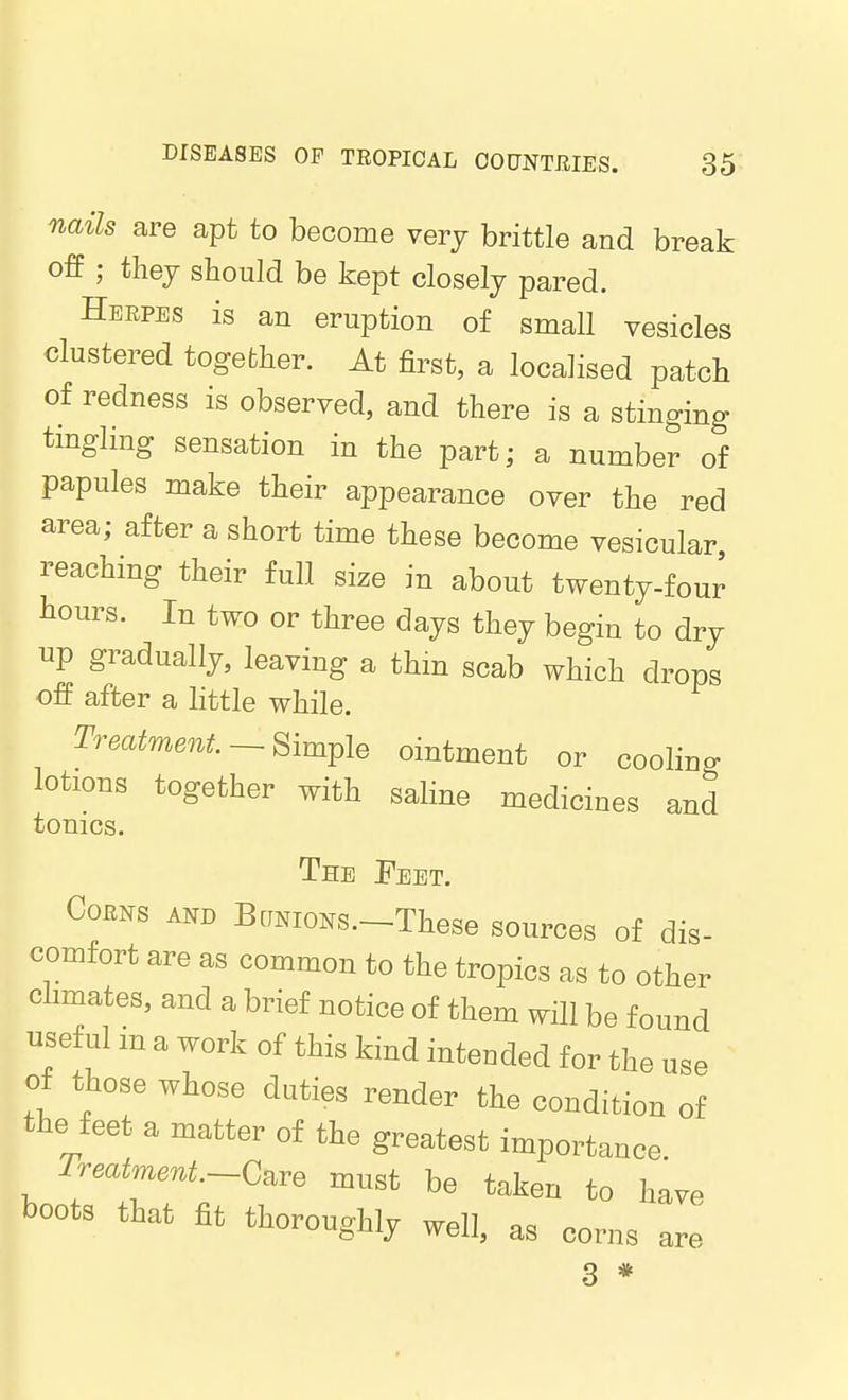 nails are apt to become very brittle and break off ; thej should be kept closely pared. Herpes is an eruption of small vesicles clustered together. At first, a localised patch of redness is observed, and there is a stinging tmgling sensation in the part; a number of papules make their appearance over the red area; after a short time these become vesicular reaching their full size in about twenty-four hours. In two or three days they begin to dry up gradually, leaving a thm scab which drops off after a httle while. Treatment —Simple ointment or cooling lotions together with saline medicines and tonics. The Feet. Corns and BaNioNS.-These sources of dis- comfort are as common to the tropics as to other climates, and a brief notice of them will be found useful m a work of this kind intended for the use of those whose duties render the condition of the feet a matter of the greatest importance Treatment-C^re must be taken to have boots that fit thoroughly well, as corns are 3 *