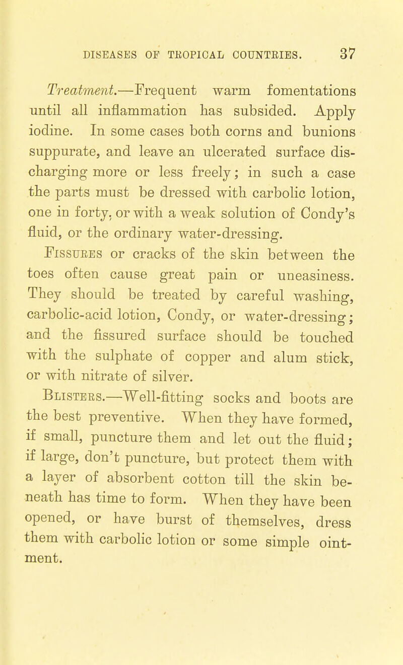 Treatment.—Frequent warm fomentations until all inflammation has subsided. Apply iodine. In some cases both corns and bunions suppurate, and leave an ulcerated surface dis- charging more or less freely; in such a case the parts must be dressed with carbolic lotion, one in forty, or with a weak solution of Condy's fluid, or the ordinary water-dressing. FissuEES or cracks of the skin between the toes often cause great pain or uneasiness. They should be treated by careful washing, carbolic-acid lotion, Condy, or water-dressing; and the fissured surface should be touched with the sulphate of copper and alum stick, or with nitrate of silver. Blisters.—Well-fitting socks and boots are the best preventive. When they have formed, if small, puncture them and let out the fluid; if large, don't puncture, but protect them with a layer of absorbent cotton till the skin be- neath has time to form. When they have been opened, or have burst of themselves, dress them with carbolic lotion or some simple oint- ment.