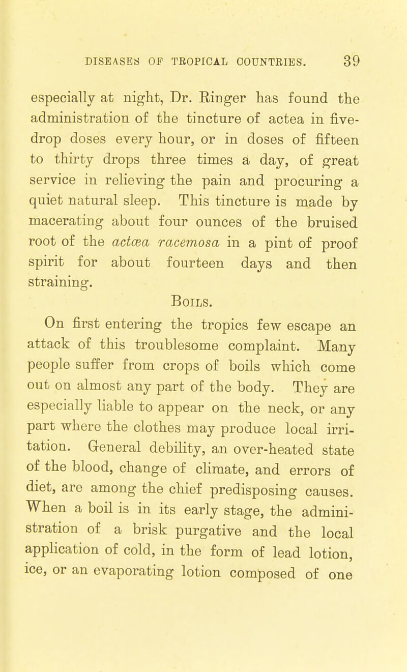 especially at night, Dr. Einger has found the administration of the tincture of actea in five- drop doses every hour, or in doses of fifteen to thirty drops three times a day, of great service in relieving the pain and procuring a quiet natural sleep. This tincture is made by macerating about four ounces of the bruised root of the actcea racemosa in a pint of proof spirit for about fourteen days and then straining. Boils. On first entering the tropics few escape an attack of this troublesome complaint. Many people suffer from crops of boils which come out on almost any part of the body. They are especially liable to appear on the neck, or any part where the clothes may produce local irri- tation. General debility, an over-heated state of the blood, change of climate, and errors of diet, are among the chief predisposing causes. When a boil is in its early stage, the admini- stration of a brisk purgative and the local application of cold, in the form of lead lotion, ice, or an evaporating lotion composed of one