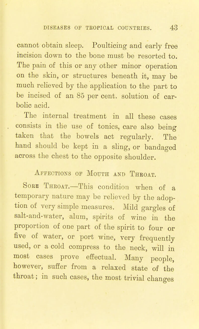 cannot obtain sleep. Poulticing and early free incision down to the bone must be resorted to. The pain of this or any other minor operation on the skin, or structures beneath it, may be much relieved by the application to the part to be incised of an 85 per cent, solution of car- bolic acid. The internal treatment in all these cases consists in the use of tonics, care also being taken that the bowels act regularly. The hand should be kept in a sling, or bandaged across the chest to the opposite shoulder. Affections of Mouth and Throat. Sorb Throat.—This condition when of a temporary nature may be relieved by the adop- tion of very simple measures. Mild gargles of salt-and-water, alum, spirits of wine in the proportion of one part of the spirit to four or five of water, or port wine, very frequently used, or a cold compress to the neck, will in most cases prove effectual. Many people, however, suffer from a relaxed state of the throat; in such cases, the most trivial changes