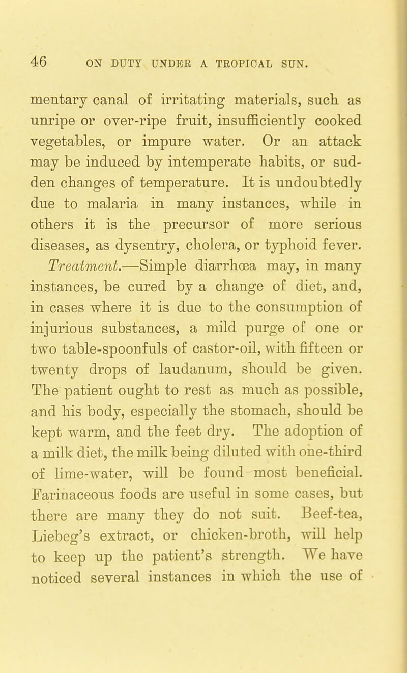 mentary canal of irritating materials, such as unripe or over-ripe fruit, insufficiently cooked vegetables, or impure water. Or an attack may be induced by intemperate habits, or sud- den changes of temperature. It is undoubtedly due to malaria in many instances, while in others it is the precursor of more serious diseases, as dysentry, cholera, or typhoid fever. Treatment.—Simple diarrhoea may, in many instances, be cured by a change of diet, and, in cases where it is due to the consumption of injurious substances, a mild purge of one or two table-spoonfuls of castor-oil, with fifteen or twenty drops of laudanum, should be given. The patient ought to rest as much as possible, and his body, especially the stomach, should be kept warm, and the feet dry. The adoption of a milk diet, the milk being diluted with one-third of lime-water, will be found most beneficial. Farinaceous foods are useful in some cases, but there are many they do not suit. Beef-tea, Liebeg's extract, or chicken-broth, will help to keep up the patient's strength. We have noticed several instances in which the use of