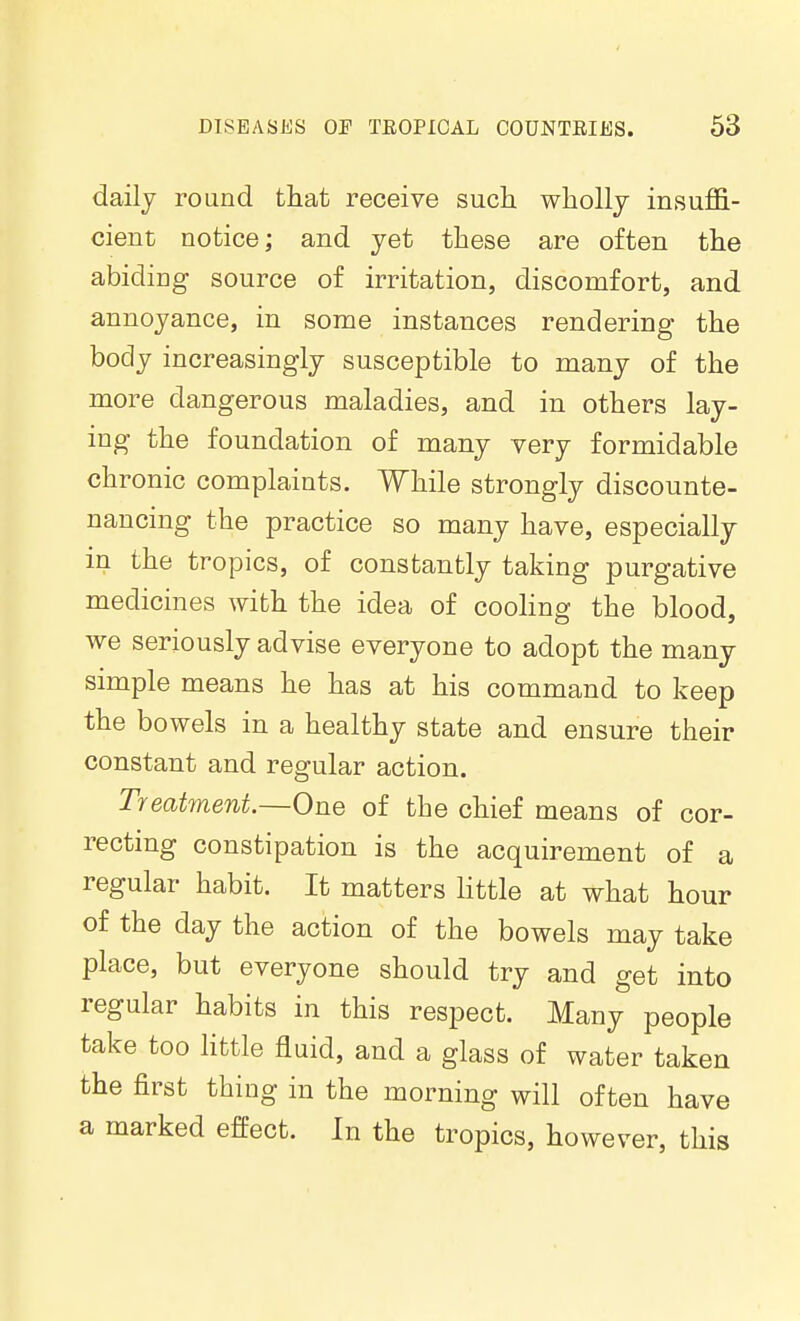 daily round that receive such wholly insuflS.- cient notice; and yet these are often the abiding source of irritation, discomfort, and annoyance, in some instances rendering the body increasingly susceptible to many of the more dangerous maladies, and in others lay- ing the foundation of many very formidable chronic complaints. While strongly discounte- nancing the practice so many have, especially in the tropics, of constantly taking purgative medicines with the idea of cooHng the blood, we seriously advise everyone to adopt the many simple means he has at his command to keep the bowels in a healthy state and ensure their constant and regular action. Treatment—One of the chief means of cor- recting constipation is the acquirement of a regular habit. It matters little at what hour of the day the action of the bowels may take place, but everyone should try and get into regular habits in this respect. Many people take too httle fluid, and a glass of water taken the first thing in the morning will often have a marked effect. In the tropics, however, this