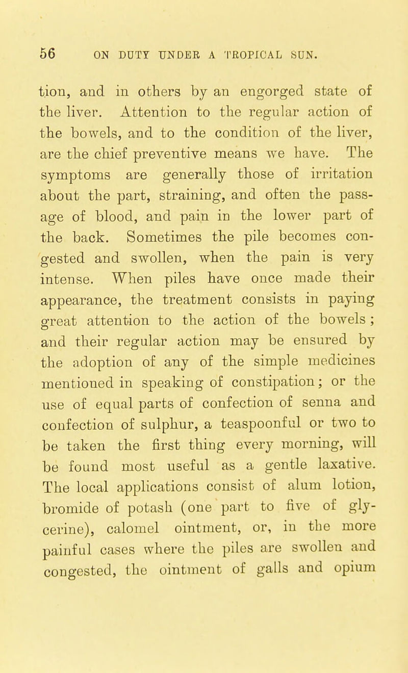 t.iou, and in others by an engorged state of the liver. Attention to the regular action of the bowels, and to the condition of the liver, are the chief preventive means we have. The symptoms are generally those of irritation about the part, straining, and often the pass- age of blood, and pain in the lower part of the back. Sometimes the pile becomes con- gested and swollen, when the pain is very intense. When piles have once made their appearance, the treatment consists in paying Sfreat attention to the action of the bowels ; and their regular action may be ensured by the adoption of any of the simple medicines mentioned in speaking of constipation; or the use of equal parts of confection of senna and confection of sulphur, a teaspoonful or two to be taken the first thing every morning, will be found most useful as a gentle laxative. The local applications consist of alum lotion, bromide of potash (one part to five of gly- cerine), calomel ointment, or, in the more painful cases where the piles are swollen and congested, the ointment of galls and opium