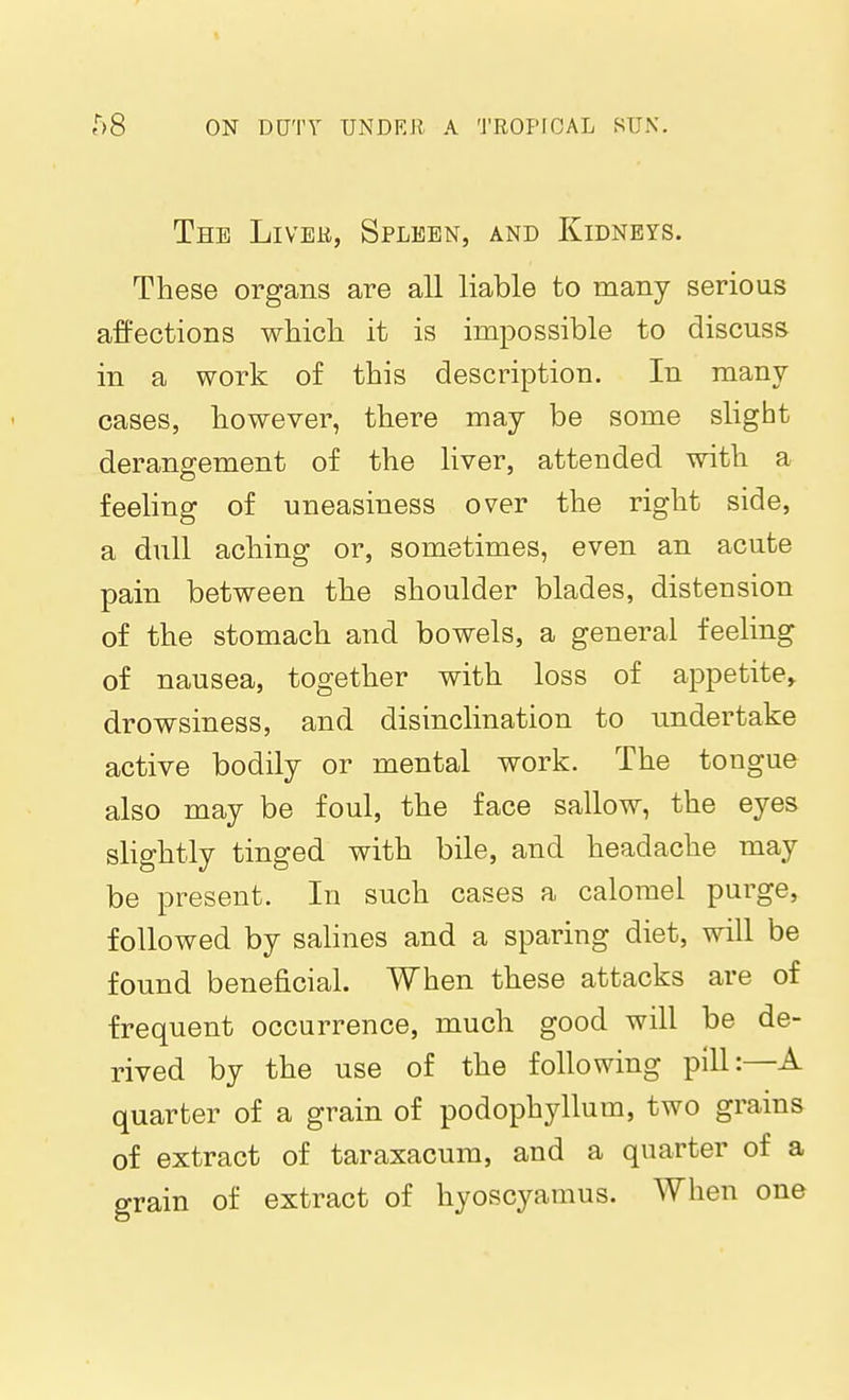 The Livee, Spleen, and Kidneys. These organs are all liable to many serions affections which it is impossible to discuss in a work of this description. In many cases, however, there may be some slight derangement of the liver, attended with a feeling of uneasiness over the right side, a dull aching or, sometimes, even an acute pain between the shoulder blades, distension of the stomach and bowels, a general feeling of nausea, together with loss of appetite^ drowsiness, and disinclination to undertake active bodily or mental work. The tongue also may be foul, the face sallow, the eyes slightly tinged with bile, and headache may be present. In such cases a calomel purge, followed by salines and a sparing diet, will be found beneficial. When these attacks are of frequent occurrence, much good will be de- rived by the use of the following pill:—A quarter of a grain of podophyllum, two grains of extract of taraxacum, and a quarter of a grain of extract of hyoscyamus. When one