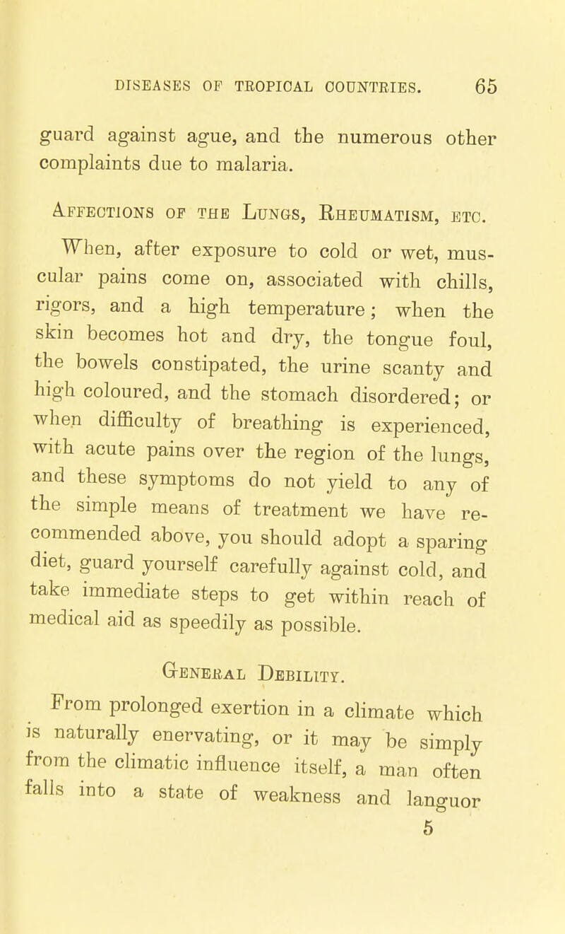 guard against ague, and the numerous other complaints due to malaria. A.FFE0T1ONS OF THE LuNGS, RHEUMATISM, ETC. When, after exposure to cold or wet, mus- cular pains come on, associated with chills, rigors, and a high temperature; when the skin becomes hot and drj, the tongue foul, the bowels constipated, the urine scanty and high coloured, and the stomach disordered; or when difficulty of breathing is experienced, with acute pains over the region of the lungs, and these symptoms do not yield to any of the simple means of treatment we have re- commended above, you should adopt a sparing diet, guard yourself carefully against cold, and take immediate steps to get within reach of medical aid as speedily as possible. GrENEEAL DbBILITY. From prolonged exertion in a climate which is naturally enervating, or it may be simply from the climatic influence itself, a man often falls into a state of weakness and languor 5