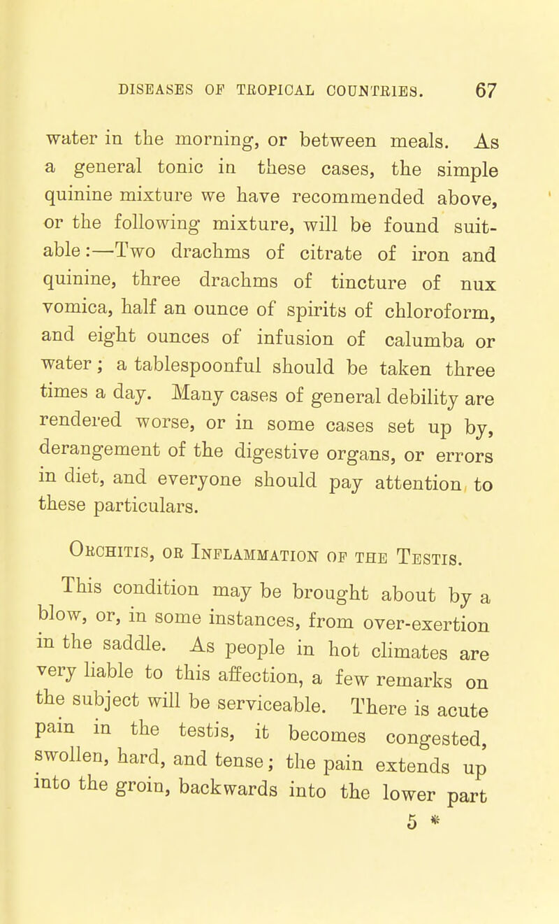 water in the morning, or between meals. As a general tonic in these cases, the simple quinine mixture we have recommended above, or the following mixture, will be found suit- able:—Two drachms of citrate of iron and quinine, three drachms of tincture of nux vomica, half an ounce of spirits of chloroform, and eight ounces of infusion of calumba or water; a tablespoonful should be taken three times a day. Many cases of general debility are rendered worse, or in some cases set up by, derangement of the digestive organs, or errors in diet, and everyone should pay attention to these particulars. Okohitis, oe Inflammation of the Testis. This condition may be brought about by a blow, or, in some instances, from over-exertion in the saddle. As people in hot climates are very liable to this affection, a few remarks on the subject will be serviceable. There is acute pain in the testis, it becomes congested swollen, hard, and tense; the pain extends up into the groin, backwards into the lower part 5 «-