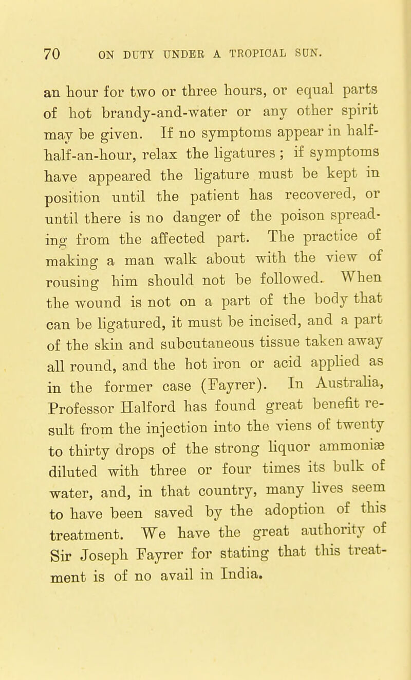 an hour for two or three hours, or equal parts of hot brandy-and-water or any other spirit may be given. If no symptoms appear in half- half-an-hour, relax the ligatures ; if symptoms have appeared the ligature must be kept in position until the patient has recovered, or until there is no danger of the poison spread- ing from the affected part. The practice of making a man walk about with the view of rousing him should not be followed. When the wound is not on a part of the body that can be ligatured, it must be incised, and a part of the skin and subcutaneous tissue taken away all round, and the hot iron or acid applied as in the former case (Fayrer). In Australia, Professor Halford has found great benefit re- sult from the injection into the viens of twenty to thirty drops of the strong liquor ammonia diluted with three or four times its bulk of water, and, in that country, many lives seem to have been saved by the adoption of this treatment. We have the great authority of Sir Joseph Fayrer for stating that this treat- ment is of no avail in India.