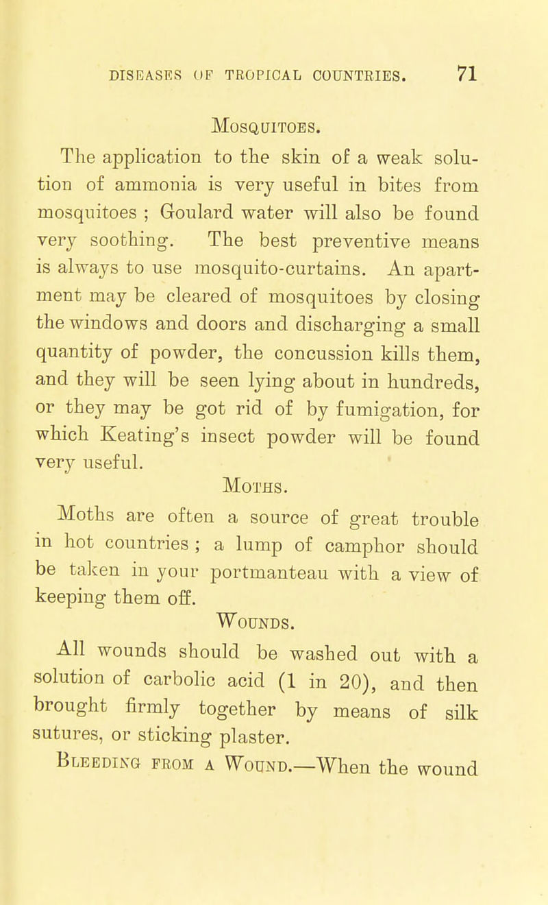 Mosquitoes. The application to the skin of a weak solu- tion of ammonia is very useful in bites from mosquitoes ; Goulard water will also be found very soothing. The best preventive means is always to use mosquito-curtains. An apart- ment may be cleared of mosquitoes by closing the windows and doors and discharging a small quantity of powder, the concussion kills them, and they will be seen lying about in hundreds, or they may be got rid of by fumigation, for which Keating's insect powder will be found very useful. Moths. Moths are often a source of great trouble in hot countries ; a lump of camphor should be taken in your portmanteau with a view of keeping them off. Wounds. All wounds should be washed out with a solution of carbolic acid (1 in 20), and then brought firmly together by means of silk sutures, or sticking plaster. Bleeding from a Wound.—When the wound