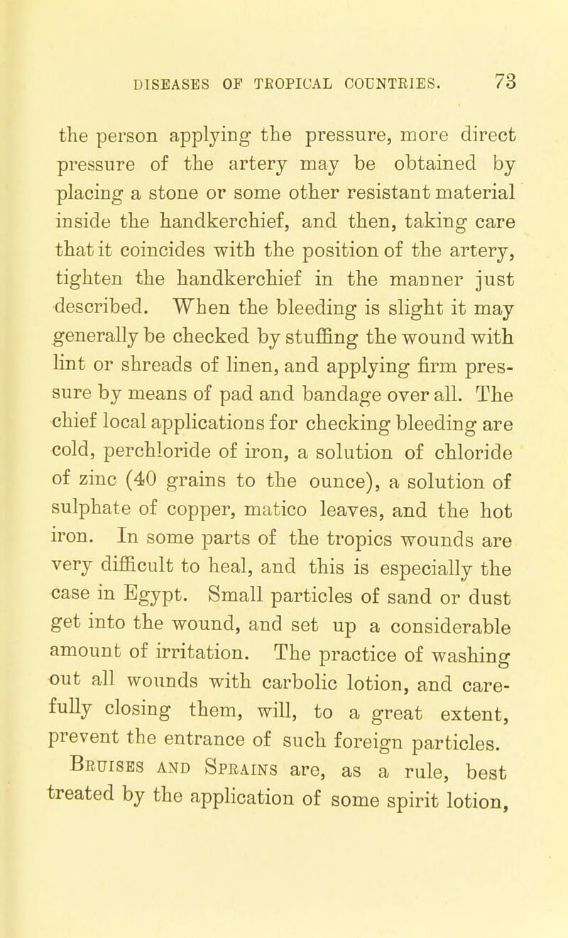 the person applying the pressure, more direct pressure of the artery may be obtained by placing a stone or some other resistant material inside the handkerchief, and then, taking care that it coincides with the position of the artery, tighten the handkerchief in the manner just described. When the bleeding is slight it may generally be checked by stuffing the wound with lint or shreads of linen, and applying firm pres- sure by means of pad and bandage over all. The chief local applications for checking bleeding are cold, perchloride of iron, a solution of chloride of zinc (40 grains to the ounce), a solution of sulphate of copper, matico leaves, and the hot iron. In some parts of the tropics wounds are very difficult to heal, and this is especially the case in Egypt. Small particles of sand or dust get into the wound, and set up a considerable amount of irritation. The practice of washing out all wounds with carbolic lotion, and care- fully closing them, will, to a great extent, prevent the entrance of such foreign particles. Beuises and Sprains are, as a rule, best treated by the application of some spirit lotion.