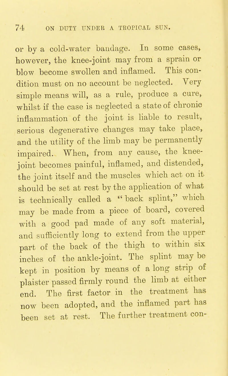 or by a cold-water baudage. In some cases, however, tlie knee-joint may from a sprain or blow become swollen and inflamed. This con- dition must on no account be neglected. Very simple means will, as a rule, produce a cure,, whilst if the case is neglected a state of chronic inflammation of the joint is liable to result, serious degenerative changes may take place,, and the utility of the limb may be permanently impaired. When, from any cause, the knee- joint becomes painful, inflamed, and distended, the joint itself and the muscles which act on it should be set at rest by the application of what is technically called a back splint, which may be made from a piece of board, covered with a good pad made of any soft material, and sufficiently long to extend from the upper part of the back of the thigh to within six inches of the ankle-joint. The spHnt may be kept in position by means of a long strip of plaister passed firmly round the limb at either end. The first factor in the treatment has now been adopted, and the inflamed part has been set at rest. The further treatment con-